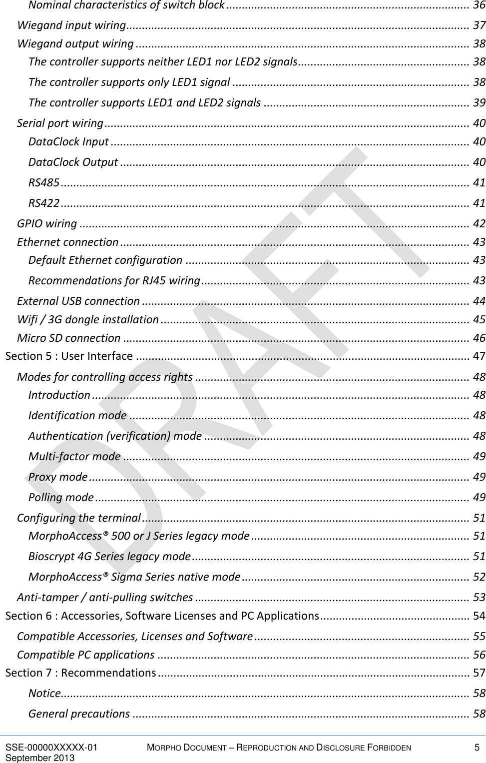  SSE-00000XXXXX-01 MORPHO DOCUMENT – REPRODUCTION AND DISCLOSURE FORBIDDEN 5 September 2013    Nominal characteristics of switch block .............................................................................. 36 Wiegand input wiring .............................................................................................................. 37 Wiegand output wiring ........................................................................................................... 38 The controller supports neither LED1 nor LED2 signals ....................................................... 38 The controller supports only LED1 signal ............................................................................ 38 The controller supports LED1 and LED2 signals .................................................................. 39 Serial port wiring ..................................................................................................................... 40 DataClock Input ................................................................................................................... 40 DataClock Output ................................................................................................................ 40 RS485 ................................................................................................................................... 41 RS422 ................................................................................................................................... 41 GPIO wiring ............................................................................................................................. 42 Ethernet connection ................................................................................................................ 43 Default Ethernet configuration ........................................................................................... 43 Recommendations for RJ45 wiring ...................................................................................... 43 External USB connection ......................................................................................................... 44 Wifi / 3G dongle installation ................................................................................................... 45 Micro SD connection ............................................................................................................... 46 Section 5 : User Interface ........................................................................................................... 47 Modes for controlling access rights ........................................................................................ 48 Introduction ......................................................................................................................... 48 Identification mode ............................................................................................................. 48 Authentication (verification) mode ..................................................................................... 48 Multi-factor mode ............................................................................................................... 49 Proxy mode .......................................................................................................................... 49 Polling mode ........................................................................................................................ 49 Configuring the terminal ......................................................................................................... 51 MorphoAccess® 500 or J Series legacy mode ...................................................................... 51 Bioscrypt 4G Series legacy mode ......................................................................................... 51 MorphoAccess® Sigma Series native mode ......................................................................... 52 Anti-tamper / anti-pulling switches ........................................................................................ 53 Section 6 : Accessories, Software Licenses and PC Applications ................................................ 54 Compatible Accessories, Licenses and Software ..................................................................... 55 Compatible PC applications .................................................................................................... 56 Section 7 : Recommendations .................................................................................................... 57 Notice................................................................................................................................... 58 General precautions ............................................................................................................ 58 