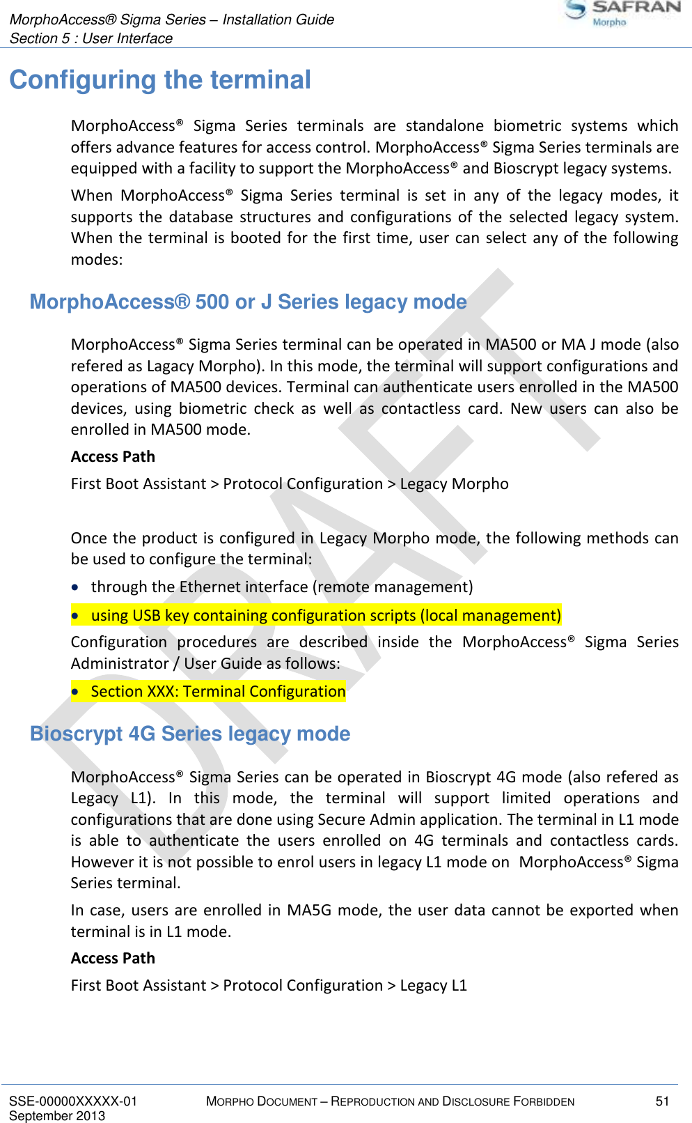  MorphoAccess® Sigma Series – Installation Guide  Section 5 : User Interface   SSE-00000XXXXX-01 MORPHO DOCUMENT – REPRODUCTION AND DISCLOSURE FORBIDDEN 51 September 2013    Configuring the terminal MorphoAccess®  Sigma  Series  terminals  are  standalone  biometric  systems  which offers advance features for access control. MorphoAccess® Sigma Series terminals are equipped with a facility to support the MorphoAccess® and Bioscrypt legacy systems. When  MorphoAccess®  Sigma  Series  terminal  is  set  in  any  of  the  legacy  modes,  it supports  the  database  structures  and  configurations  of  the  selected  legacy  system. When the terminal  is booted for the first time, user  can select any of the following modes: MorphoAccess® 500 or J Series legacy mode MorphoAccess® Sigma Series terminal can be operated in MA500 or MA J mode (also refered as Lagacy Morpho). In this mode, the terminal will support configurations and operations of MA500 devices. Terminal can authenticate users enrolled in the MA500 devices,  using  biometric  check  as  well  as  contactless  card.  New  users  can  also  be enrolled in MA500 mode. Access Path First Boot Assistant &gt; Protocol Configuration &gt; Legacy Morpho  Once the product is configured in Legacy Morpho mode, the following methods can be used to configure the terminal:  through the Ethernet interface (remote management)  using USB key containing configuration scripts (local management) Configuration  procedures  are  described  inside  the  MorphoAccess®  Sigma  Series Administrator / User Guide as follows:  Section XXX: Terminal Configuration Bioscrypt 4G Series legacy mode MorphoAccess® Sigma Series can be operated in Bioscrypt 4G mode (also refered as Legacy  L1).  In  this  mode,  the  terminal  will  support  limited  operations  and configurations that are done using Secure Admin application. The terminal in L1 mode is  able  to  authenticate  the  users  enrolled  on  4G  terminals  and  contactless  cards. However it is not possible to enrol users in legacy L1 mode on  MorphoAccess® Sigma Series terminal. In case,  users are enrolled  in MA5G mode,  the user  data cannot be exported when terminal is in L1 mode. Access Path First Boot Assistant &gt; Protocol Configuration &gt; Legacy L1  