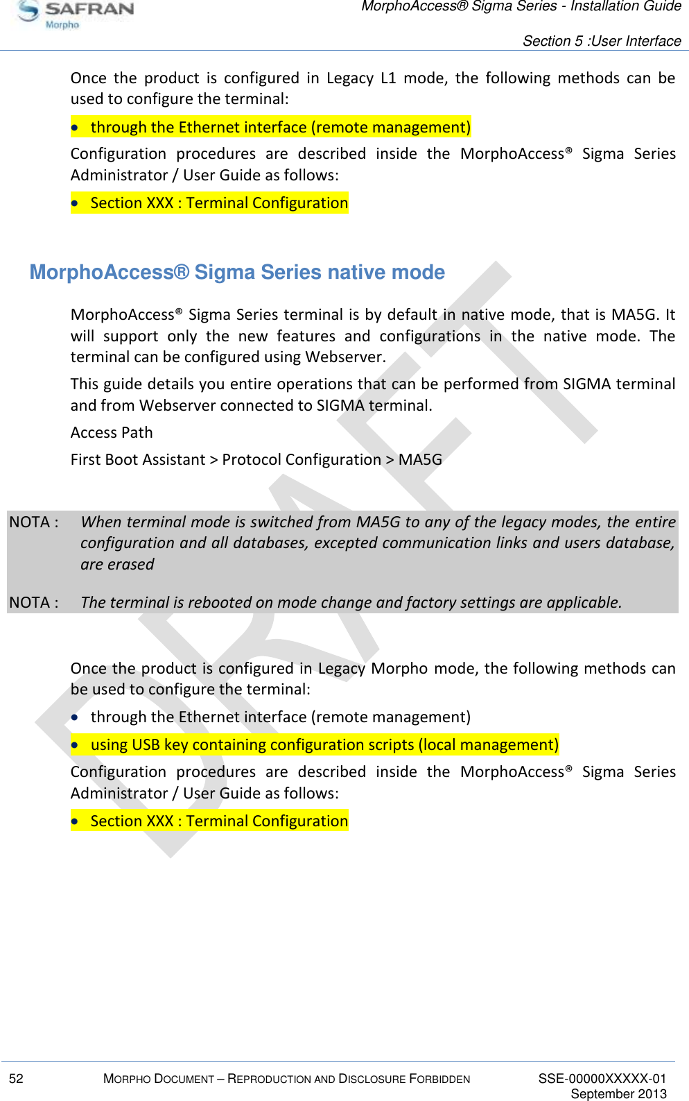   MorphoAccess® Sigma Series - Installation Guide   Section 5 :User Interface  52 MORPHO DOCUMENT – REPRODUCTION AND DISCLOSURE FORBIDDEN SSE-00000XXXXX-01   September 2013  Once  the  product  is  configured  in  Legacy  L1  mode,  the  following  methods  can  be used to configure the terminal:  through the Ethernet interface (remote management) Configuration  procedures  are  described  inside  the  MorphoAccess®  Sigma  Series Administrator / User Guide as follows:  Section XXX : Terminal Configuration  MorphoAccess® Sigma Series native mode MorphoAccess® Sigma Series terminal is by default in native mode, that is MA5G. It will  support  only  the  new  features  and  configurations  in  the  native  mode.  The terminal can be configured using Webserver. This guide details you entire operations that can be performed from SIGMA terminal and from Webserver connected to SIGMA terminal. Access Path First Boot Assistant &gt; Protocol Configuration &gt; MA5G  NOTA :  When terminal mode is switched from MA5G to any of the legacy modes, the entire configuration and all databases, excepted communication links and users database, are erased NOTA :  The terminal is rebooted on mode change and factory settings are applicable.    Once the product is configured in Legacy Morpho mode, the following methods can be used to configure the terminal:  through the Ethernet interface (remote management)  using USB key containing configuration scripts (local management) Configuration  procedures  are  described  inside  the  MorphoAccess®  Sigma  Series Administrator / User Guide as follows:  Section XXX : Terminal Configuration  