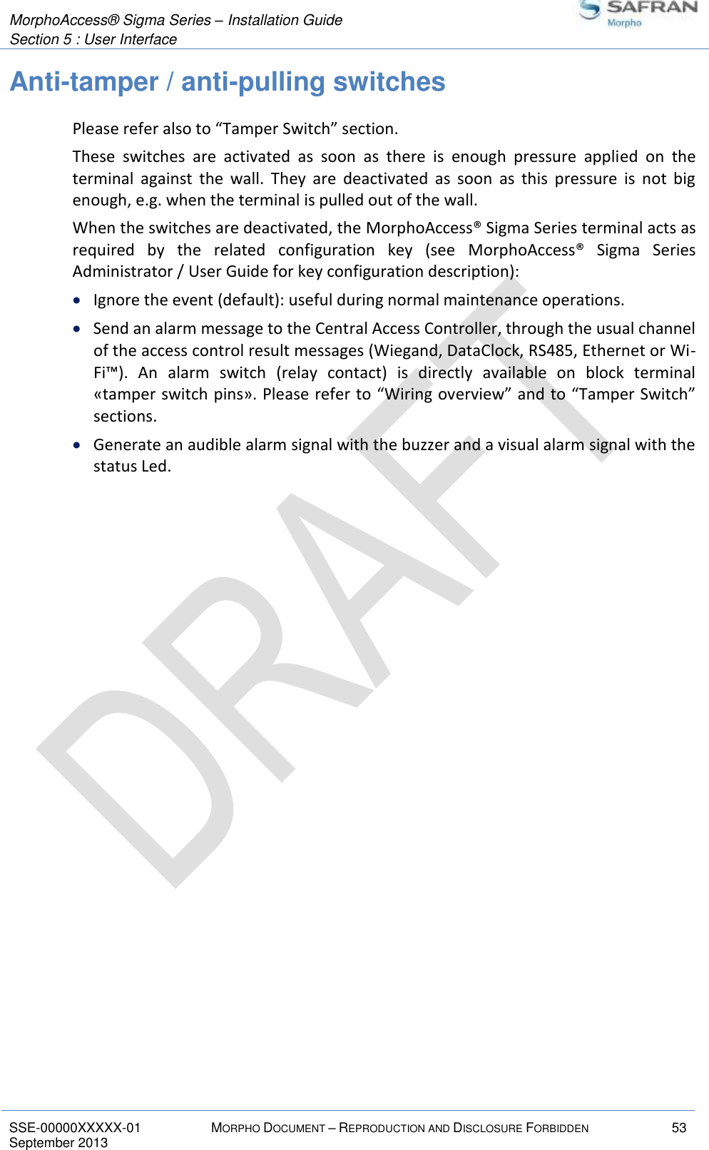  MorphoAccess® Sigma Series – Installation Guide  Section 5 : User Interface   SSE-00000XXXXX-01 MORPHO DOCUMENT – REPRODUCTION AND DISCLOSURE FORBIDDEN 53 September 2013    Anti-tamper / anti-pulling switches Please refer also to “Tamper Switch” section. These  switches  are  activated  as  soon  as  there  is  enough  pressure  applied  on  the terminal  against  the  wall.  They  are  deactivated  as  soon  as  this  pressure  is  not  big enough, e.g. when the terminal is pulled out of the wall. When the switches are deactivated, the MorphoAccess® Sigma Series terminal acts as required  by  the  related  configuration  key  (see  MorphoAccess®  Sigma  Series Administrator / User Guide for key configuration description):  Ignore the event (default): useful during normal maintenance operations.  Send an alarm message to the Central Access Controller, through the usual channel of the access control result messages (Wiegand, DataClock, RS485, Ethernet or Wi-Fi™).  An  alarm  switch  (relay  contact)  is  directly  available  on  block  terminal «tamper switch pins». Please refer to “Wiring overview” and to “Tamper Switch” sections.  Generate an audible alarm signal with the buzzer and a visual alarm signal with the status Led. 