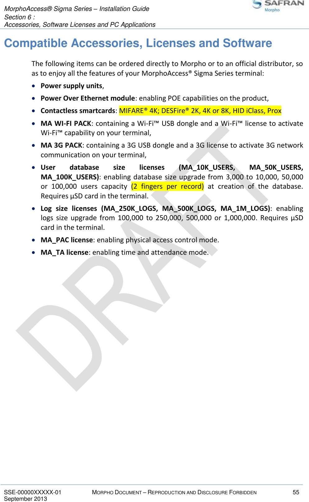  MorphoAccess® Sigma Series – Installation Guide  Section 6 :  Accessories, Software Licenses and PC Applications   SSE-00000XXXXX-01 MORPHO DOCUMENT – REPRODUCTION AND DISCLOSURE FORBIDDEN 55 September 2013    Compatible Accessories, Licenses and Software The following items can be ordered directly to Morpho or to an official distributor, so as to enjoy all the features of your MorphoAccess® Sigma Series terminal:  Power supply units,  Power Over Ethernet module: enabling POE capabilities on the product,  Contactless smartcards: MIFARE® 4K; DESFire® 2K, 4K or 8K, HID iClass, Prox  MA WI-FI PACK: containing a Wi-Fi™ USB dongle and a Wi-Fi™ license to activate Wi-Fi™ capability on your terminal,  MA 3G PACK: containing a 3G USB dongle and a 3G license to activate 3G network communication on your terminal,  User  database  size  licenses  (MA_10K_USERS,  MA_50K_USERS, MA_100K_USERS): enabling database size upgrade from  3,000 to  10,000, 50,000 or  100,000  users  capacity  (2  fingers  per  record)  at  creation  of  the  database. Requires µSD card in the terminal.  Log  size  licenses  (MA_250K_LOGS,  MA_500K_LOGS,  MA_1M_LOGS):  enabling logs  size  upgrade  from  100,000  to  250,000,  500,000  or  1,000,000.  Requires  µSD card in the terminal.  MA_PAC license: enabling physical access control mode.  MA_TA license: enabling time and attendance mode.  