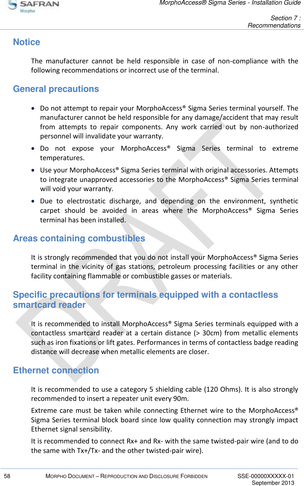   MorphoAccess® Sigma Series - Installation Guide   Section 7 : Recommendations  58 MORPHO DOCUMENT – REPRODUCTION AND DISCLOSURE FORBIDDEN SSE-00000XXXXX-01   September 2013  Notice The  manufacturer  cannot  be  held  responsible  in  case  of  non-compliance  with  the following recommendations or incorrect use of the terminal. General precautions  Do not attempt to repair your MorphoAccess® Sigma Series terminal yourself. The manufacturer cannot be held responsible for any damage/accident that may result from  attempts  to  repair  components.  Any  work  carried  out  by  non-authorized personnel will invalidate your warranty.  Do  not  expose  your  MorphoAccess®  Sigma  Series  terminal  to  extreme temperatures.  Use your MorphoAccess® Sigma Series terminal with original accessories. Attempts to integrate unapproved accessories to the MorphoAccess® Sigma Series terminal will void your warranty.  Due  to  electrostatic  discharge,  and  depending  on  the  environment,  synthetic carpet  should  be  avoided  in  areas  where  the  MorphoAccess®  Sigma  Series terminal has been installed. Areas containing combustibles It is strongly recommended that you do not install your MorphoAccess® Sigma Series terminal  in  the  vicinity  of  gas  stations,  petroleum  processing  facilities  or  any  other facility containing flammable or combustible gasses or materials. Specific precautions for terminals equipped with a contactless smartcard reader It is recommended to install MorphoAccess® Sigma Series terminals equipped with a contactless smartcard reader at  a  certain distance (&gt;  30cm)  from  metallic elements such as iron fixations or lift gates. Performances in terms of contactless badge reading distance will decrease when metallic elements are closer. Ethernet connection It is recommended to use a category 5 shielding cable (120 Ohms). It is also strongly recommended to insert a repeater unit every 90m. Extreme care must be  taken while connecting  Ethernet wire to  the  MorphoAccess® Sigma Series terminal block board since low quality connection may strongly impact Ethernet signal sensibility. It is recommended to connect Rx+ and Rx- with the same twisted-pair wire (and to do the same with Tx+/Tx- and the other twisted-pair wire). 