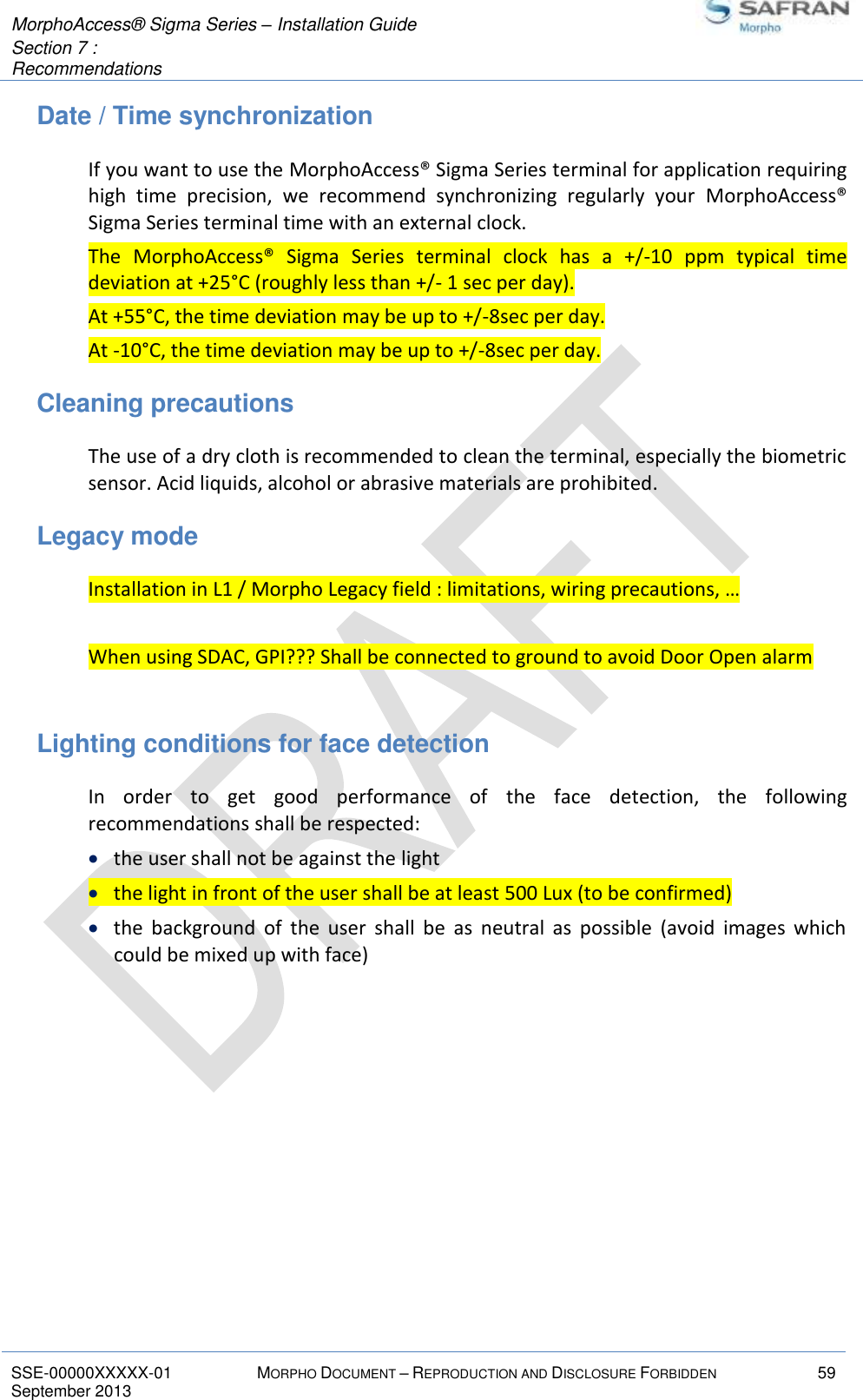  MorphoAccess® Sigma Series – Installation Guide  Section 7 :  Recommendations   SSE-00000XXXXX-01 MORPHO DOCUMENT – REPRODUCTION AND DISCLOSURE FORBIDDEN 59 September 2013    Date / Time synchronization If you want to use the MorphoAccess® Sigma Series terminal for application requiring high  time  precision,  we  recommend  synchronizing  regularly  your  MorphoAccess® Sigma Series terminal time with an external clock. The  MorphoAccess®  Sigma  Series  terminal  clock  has  a  +/-10  ppm  typical  time deviation at +25°C (roughly less than +/- 1 sec per day). At +55°C, the time deviation may be up to +/-8sec per day. At -10°C, the time deviation may be up to +/-8sec per day. Cleaning precautions The use of a dry cloth is recommended to clean the terminal, especially the biometric sensor. Acid liquids, alcohol or abrasive materials are prohibited. Legacy mode Installation in L1 / Morpho Legacy field : limitations, wiring precautions, …  When using SDAC, GPI??? Shall be connected to ground to avoid Door Open alarm  Lighting conditions for face detection In  order  to  get  good  performance  of  the  face  detection,  the  following recommendations shall be respected:  the user shall not be against the light  the light in front of the user shall be at least 500 Lux (to be confirmed)  the  background  of  the  user  shall  be  as  neutral  as  possible  (avoid  images  which could be mixed up with face)     