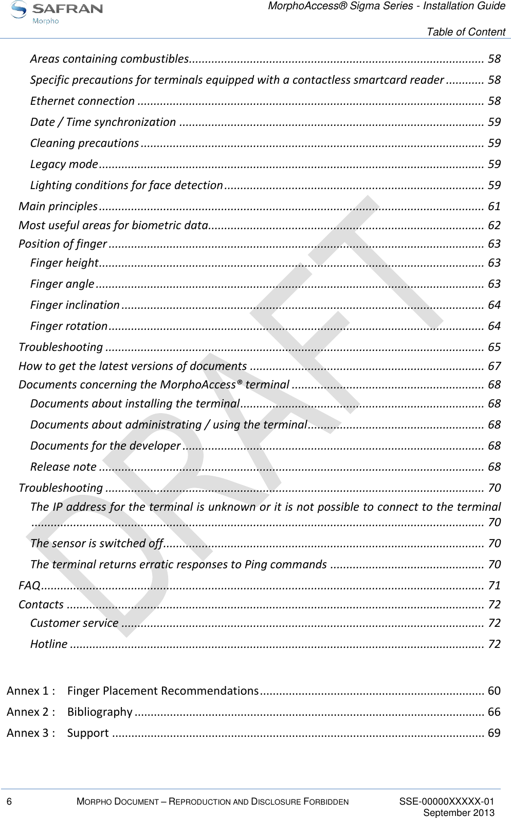   MorphoAccess® Sigma Series - Installation Guide   Table of Content  6 MORPHO DOCUMENT – REPRODUCTION AND DISCLOSURE FORBIDDEN SSE-00000XXXXX-01   September 2013  Areas containing combustibles ............................................................................................ 58 Specific precautions for terminals equipped with a contactless smartcard reader ............ 58 Ethernet connection ............................................................................................................ 58 Date / Time synchronization ............................................................................................... 59 Cleaning precautions ........................................................................................................... 59 Legacy mode ........................................................................................................................ 59 Lighting conditions for face detection ................................................................................. 59 Main principles ........................................................................................................................ 61 Most useful areas for biometric data...................................................................................... 62 Position of finger ..................................................................................................................... 63 Finger height ........................................................................................................................ 63 Finger angle ......................................................................................................................... 63 Finger inclination ................................................................................................................. 64 Finger rotation ..................................................................................................................... 64 Troubleshooting ...................................................................................................................... 65 How to get the latest versions of documents ......................................................................... 67 Documents concerning the MorphoAccess® terminal ............................................................ 68 Documents about installing the terminal ............................................................................ 68 Documents about administrating / using the terminal ....................................................... 68 Documents for the developer .............................................................................................. 68 Release note ........................................................................................................................ 68 Troubleshooting ...................................................................................................................... 70 The IP address for the terminal is unknown or it is not possible to connect to the terminal ............................................................................................................................................. 70 The sensor is switched off .................................................................................................... 70 The terminal returns erratic responses to Ping commands ................................................ 70 FAQ .......................................................................................................................................... 71 Contacts .................................................................................................................................. 72 Customer service ................................................................................................................. 72 Hotline ................................................................................................................................. 72  Annex 1 : Finger Placement Recommendations ...................................................................... 60 Annex 2 : Bibliography ............................................................................................................. 66 Annex 3 : Support .................................................................................................................... 69  