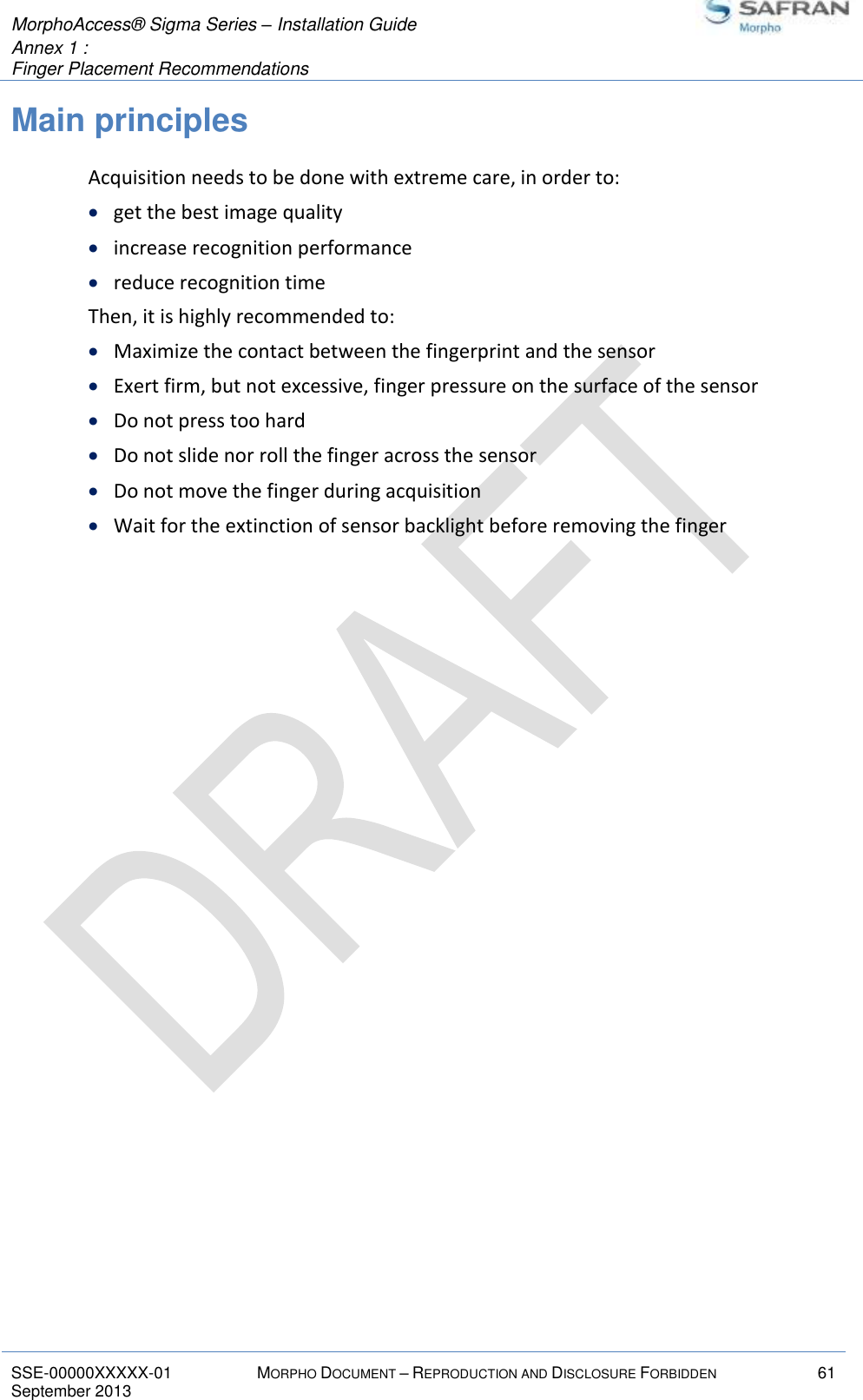  MorphoAccess® Sigma Series – Installation Guide  Annex 1 :   Finger Placement Recommendations   SSE-00000XXXXX-01 MORPHO DOCUMENT – REPRODUCTION AND DISCLOSURE FORBIDDEN 61 September 2013    Main principles Acquisition needs to be done with extreme care, in order to:  get the best image quality  increase recognition performance  reduce recognition time Then, it is highly recommended to:  Maximize the contact between the fingerprint and the sensor  Exert firm, but not excessive, finger pressure on the surface of the sensor  Do not press too hard  Do not slide nor roll the finger across the sensor  Do not move the finger during acquisition  Wait for the extinction of sensor backlight before removing the finger 