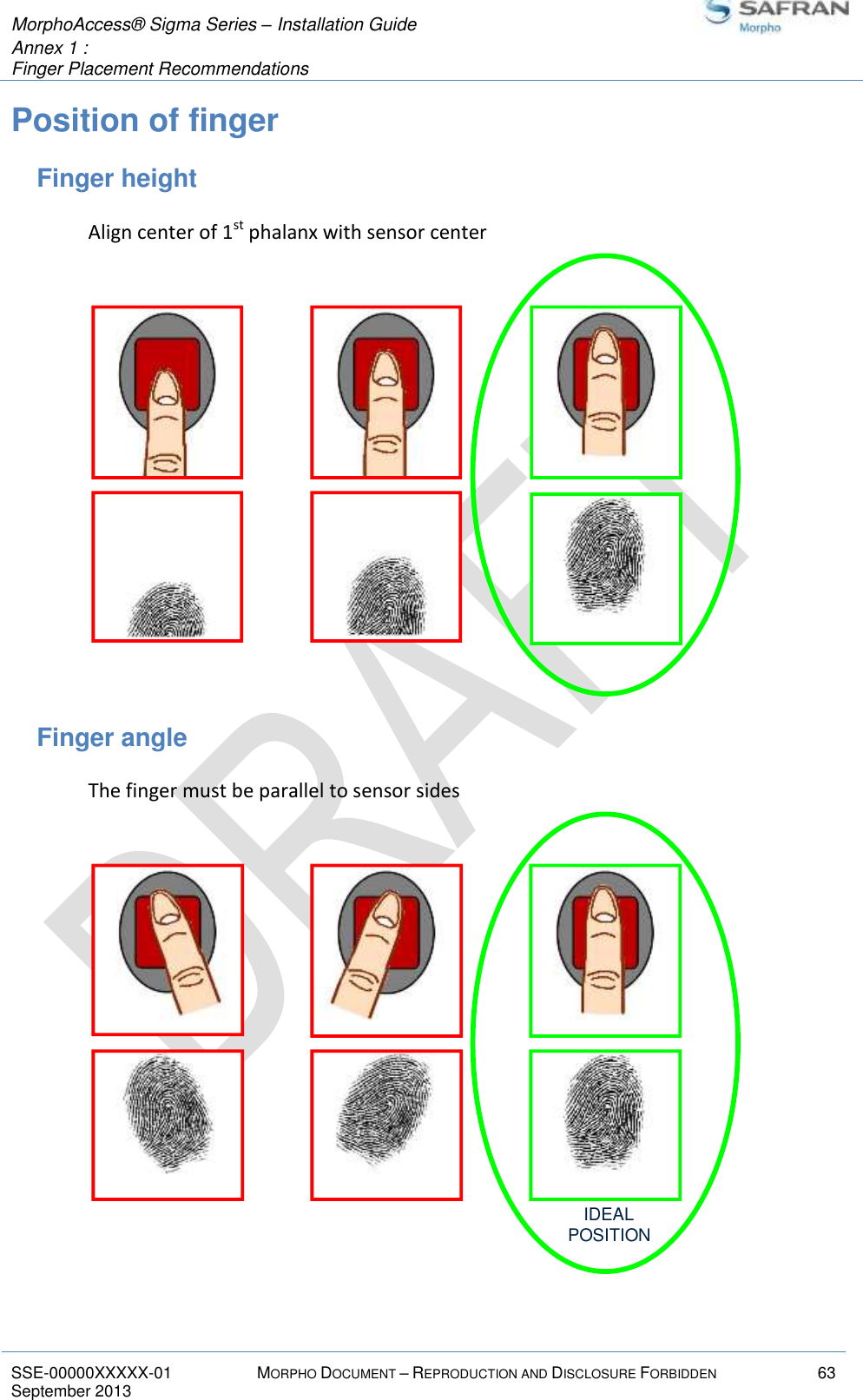  MorphoAccess® Sigma Series – Installation Guide  Annex 1 :   Finger Placement Recommendations   SSE-00000XXXXX-01 MORPHO DOCUMENT – REPRODUCTION AND DISCLOSURE FORBIDDEN 63 September 2013    Position of finger Finger height Align center of 1st phalanx with sensor center  Finger angle The finger must be parallel to sensor sides  IDEALPOSITION