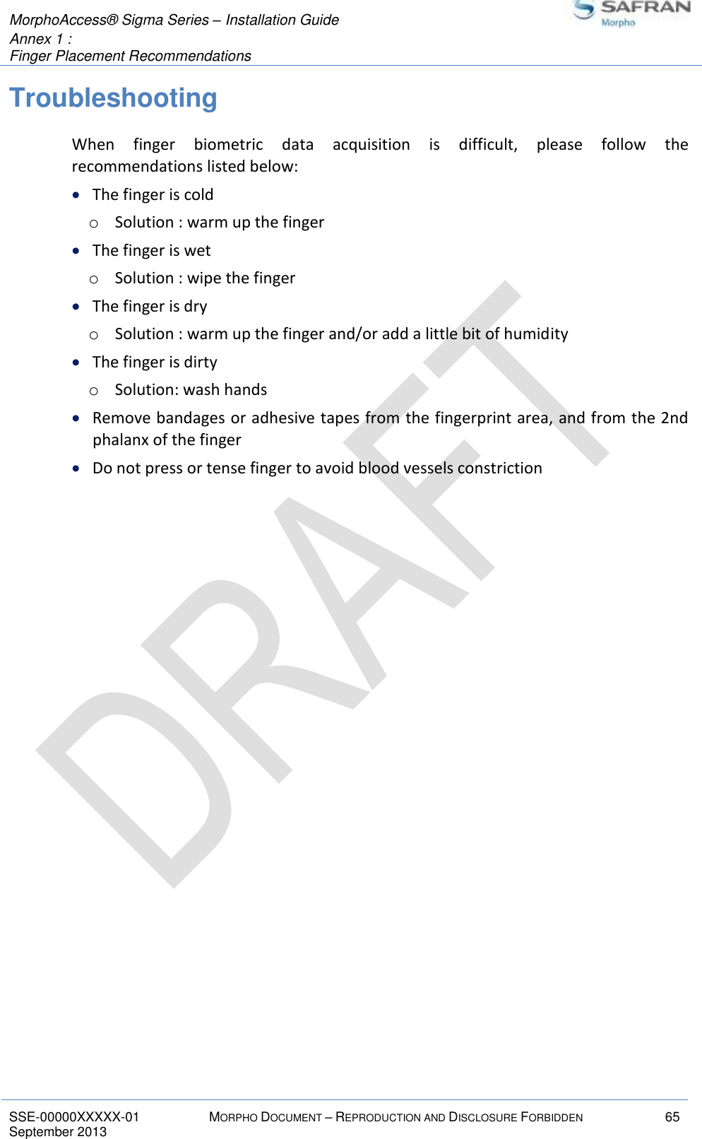  MorphoAccess® Sigma Series – Installation Guide  Annex 1 :   Finger Placement Recommendations   SSE-00000XXXXX-01 MORPHO DOCUMENT – REPRODUCTION AND DISCLOSURE FORBIDDEN 65 September 2013    Troubleshooting When  finger  biometric  data  acquisition  is  difficult,  please  follow  the recommendations listed below:  The finger is cold o Solution : warm up the finger  The finger is wet o Solution : wipe the finger  The finger is dry o Solution : warm up the finger and/or add a little bit of humidity  The finger is dirty o Solution: wash hands  Remove bandages or adhesive tapes from the fingerprint area, and from the 2nd phalanx of the finger  Do not press or tense finger to avoid blood vessels constriction 