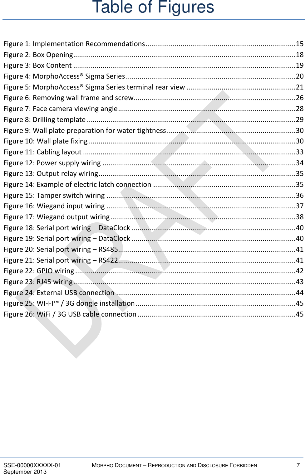  SSE-00000XXXXX-01 MORPHO DOCUMENT – REPRODUCTION AND DISCLOSURE FORBIDDEN 7 September 2013    Table of Figures Figure 1: Implementation Recommendations ............................................................................. 15 Figure 2: Box Opening .................................................................................................................. 18 Figure 3: Box Content .................................................................................................................. 19 Figure 4: MorphoAccess® Sigma Series ....................................................................................... 20 Figure 5: MorphoAccess® Sigma Series terminal rear view ........................................................ 21 Figure 6: Removing wall frame and screw ................................................................................... 26 Figure 7: Face camera viewing angle ........................................................................................... 28 Figure 8: Drilling template ........................................................................................................... 29 Figure 9: Wall plate preparation for water tightness .................................................................. 30 Figure 10: Wall plate fixing .......................................................................................................... 30 Figure 11: Cabling layout ............................................................................................................. 33 Figure 12: Power supply wiring ................................................................................................... 34 Figure 13: Output relay wiring ..................................................................................................... 35 Figure 14: Example of electric latch connection ......................................................................... 35 Figure 15: Tamper switch wiring ................................................................................................. 36 Figure 16: Wiegand input wiring ................................................................................................. 37 Figure 17: Wiegand output wiring ............................................................................................... 38 Figure 18: Serial port wiring – DataClock .................................................................................... 40 Figure 19: Serial port wiring – DataClock .................................................................................... 40 Figure 20: Serial port wiring – RS485 ........................................................................................... 41 Figure 21: Serial port wiring – RS422 ........................................................................................... 41 Figure 22: GPIO wiring ................................................................................................................. 42 Figure 23: RJ45 wiring .................................................................................................................. 43 Figure 24: External USB connection ............................................................................................ 44 Figure 25: WI-FI™ / 3G dongle installation .................................................................................. 45 Figure 26: WiFi / 3G USB cable connection ................................................................................. 45  