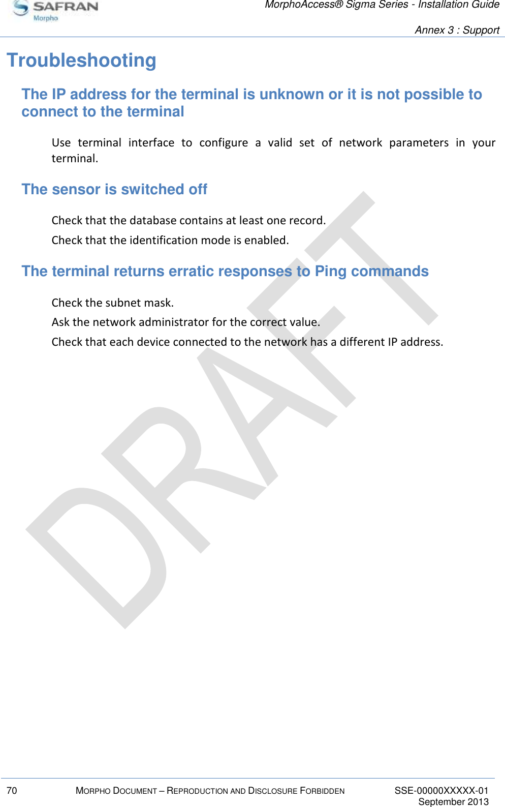   MorphoAccess® Sigma Series - Installation Guide   Annex 3 : Support  70 MORPHO DOCUMENT – REPRODUCTION AND DISCLOSURE FORBIDDEN SSE-00000XXXXX-01   September 2013  Troubleshooting The IP address for the terminal is unknown or it is not possible to connect to the terminal Use  terminal  interface  to  configure  a  valid  set  of  network  parameters  in  your terminal. The sensor is switched off Check that the database contains at least one record. Check that the identification mode is enabled. The terminal returns erratic responses to Ping commands Check the subnet mask. Ask the network administrator for the correct value. Check that each device connected to the network has a different IP address. 