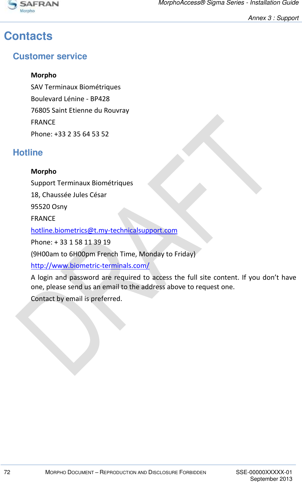   MorphoAccess® Sigma Series - Installation Guide   Annex 3 : Support  72 MORPHO DOCUMENT – REPRODUCTION AND DISCLOSURE FORBIDDEN SSE-00000XXXXX-01   September 2013  Contacts Customer service Morpho SAV Terminaux Biométriques Boulevard Lénine - BP428 76805 Saint Etienne du Rouvray FRANCE Phone: +33 2 35 64 53 52 Hotline Morpho Support Terminaux Biométriques 18, Chaussée Jules César 95520 Osny FRANCE hotline.biometrics@t.my-technicalsupport.com Phone: + 33 1 58 11 39 19 (9H00am to 6H00pm French Time, Monday to Friday) http://www.biometric-terminals.com/ A login and password are required to access the  full  site  content. If  you don’t have one, please send us an email to the address above to request one. Contact by email is preferred.  