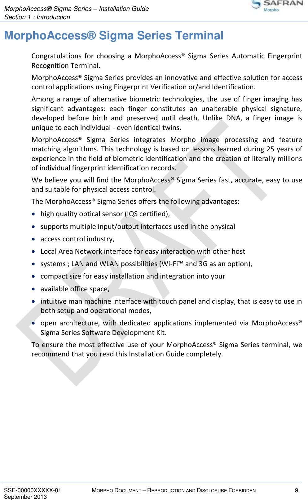  MorphoAccess® Sigma Series – Installation Guide  Section 1 : Introduction   SSE-00000XXXXX-01 MORPHO DOCUMENT – REPRODUCTION AND DISCLOSURE FORBIDDEN 9 September 2013    MorphoAccess® Sigma Series Terminal Congratulations  for  choosing  a  MorphoAccess®  Sigma  Series  Automatic  Fingerprint Recognition Terminal. MorphoAccess® Sigma Series provides an innovative and effective solution for access control applications using Fingerprint Verification or/and Identification. Among  a  range of alternative biometric technologies,  the  use  of finger imaging has significant  advantages:  each  finger  constitutes  an  unalterable  physical  signature, developed  before  birth  and  preserved  until  death.  Unlike  DNA,  a  finger  image  is unique to each individual - even identical twins. MorphoAccess®  Sigma  Series  integrates  Morpho  image  processing  and  feature matching algorithms. This technology is based on lessons learned during 25 years of experience in the field of biometric identification and the creation of literally millions of individual fingerprint identification records. We believe you will find the MorphoAccess® Sigma Series fast, accurate, easy to use and suitable for physical access control. The MorphoAccess® Sigma Series offers the following advantages:  high quality optical sensor (IQS certified),  supports multiple input/output interfaces used in the physical  access control industry,  Local Area Network interface for easy interaction with other host  systems ; LAN and WLAN possibilities (Wi-Fi™ and 3G as an option),  compact size for easy installation and integration into your  available office space,  intuitive man machine interface with touch panel and display, that is easy to use in both setup and operational modes,  open  architecture,  with  dedicated  applications  implemented  via  MorphoAccess® Sigma Series Software Development Kit. To ensure the most effective use of your MorphoAccess® Sigma Series terminal, we recommend that you read this Installation Guide completely. 