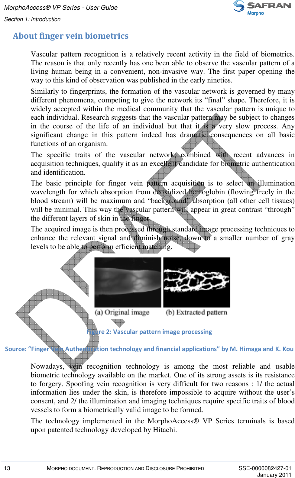 MorphoAccess® VP Series - User Guide   Section 1: Introduction         13  MORPHO DOCUMENT. REPRODUCTION AND DISCLOSURE PROHIBITED  SSE-0000082427-01     January 2011  About finger vein biometrics Vascular pattern recognition is a relatively recent activity in the field of biometrics. The reason is that only recently has one been able to observe the vascular pattern of a living  human  being  in  a  convenient,  non-invasive  way.  The  first  paper  opening  the way to this kind of observation was published in the early nineties. Similarly to fingerprints, the formation of the vascular network is governed by many different phenomena, competing to give the network its “final” shape. Therefore, it is widely accepted within the medical community that the vascular pattern is unique to each individual. Research suggests that the vascular pattern may be subject to changes in  the  course  of  the  life  of  an  individual  but  that  it  is  a  very  slow  process.  Any significant  change  in  this  pattern  indeed  has  dramatic  consequences  on  all  basic functions of an organism.  The  specific  traits  of  the  vascular  network,  combined  with  recent  advances  in acquisition techniques, qualify it as an excellent candidate for biometric authentication and identification.  The  basic  principle  for  finger  vein  pattern  acquisition  is  to  select  an  illumination wavelength for which absorption from deoxidized hemoglobin (flowing freely in the blood stream) will be maximum and “background” absorption (all other cell tissues) will be minimal. This way the vascular pattern will appear in great contrast “through” the different layers of skin in the finger. The acquired image is then processed through standard image processing techniques to enhance  the  relevant  signal  and  diminish  noise,  down  to  a  smaller  number  of  gray levels to be able to perform efficient matching.  Figure 2: Vascular pattern image processing Source: “Finger Vein Authentication technology and financial applications” by M. Himaga and K. Kou Nowadays,  vein  recognition  technology  is  among  the  most  reliable  and  usable biometric technology available on the market. One of its strong assets is its resistance to forgery. Spoofing vein recognition is very difficult for two reasons : 1/ the actual information lies under the skin, is therefore impossible to acquire without the user’s consent, and 2/ the illumination and imaging techniques require specific traits of blood vessels to form a biometrically valid image to be formed. The  technology  implemented  in  the  MorphoAccess®  VP  Series  terminals  is  based upon patented technology developed by Hitachi. 