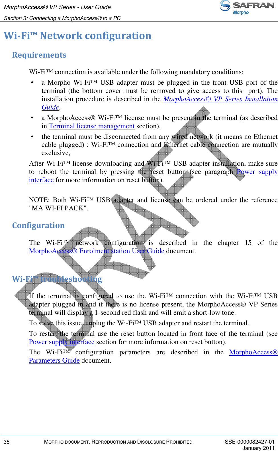 MorphoAccess® VP Series - User Guide   Section 3: Connecting a MorphoAccess® to a PC         35  MORPHO DOCUMENT. REPRODUCTION AND DISCLOSURE PROHIBITED  SSE-0000082427-01     January 2011  Wi-Fi™ Network configuration Requirements Wi-Fi™ connection is available under the following mandatory conditions:  •  a Morpho  Wi-Fi™  USB  adapter must  be  plugged  in the  front  USB port  of the terminal  (the  bottom  cover  must  be  removed  to  give  access  to  this    port).  The installation procedure is described in the MorphoAccess® VP Series Installation Guide,  •  a MorphoAccess® Wi-Fi™ license must be present in the terminal (as described in Terminal license management section),  •  the terminal must be disconnected from any wired network (it means no Ethernet cable plugged) : Wi-Fi™ connection and Ethernet cable connection are mutually exclusive,  After Wi-Fi™ license downloading and Wi-Fi™ USB adapter installation, make sure to  reboot  the  terminal  by  pressing  the  reset  button  (see  paragraph  Power  supply interface for more information on reset button).  NOTE:  Both  Wi-Fi™  USB  adapter  and  license  can  be  ordered  under  the  reference &quot;MA WI-FI PACK&quot;. Configuration The  Wi-Fi™  network  configuration  is  described  in  the  chapter  15  of  the MorphoAccess® Enrolment station User Guide document.  Wi-Fi™ troubleshooting If  the  terminal  is  configured  to  use  the  Wi-Fi™  connection  with  the  Wi-Fi™  USB adapter plugged in and if there is no license present, the MorphoAccess® VP Series terminal will display a 1-second red flash and will emit a short-low tone.  To solve this issue, unplug the Wi-Fi™ USB adapter and restart the terminal. To restart the terminal use the reset button located in front face of the terminal (see Power supply interface section for more information on reset button). The  Wi-Fi™  configuration  parameters  are  described  in  the  MorphoAccess® Parameters Guide document.  