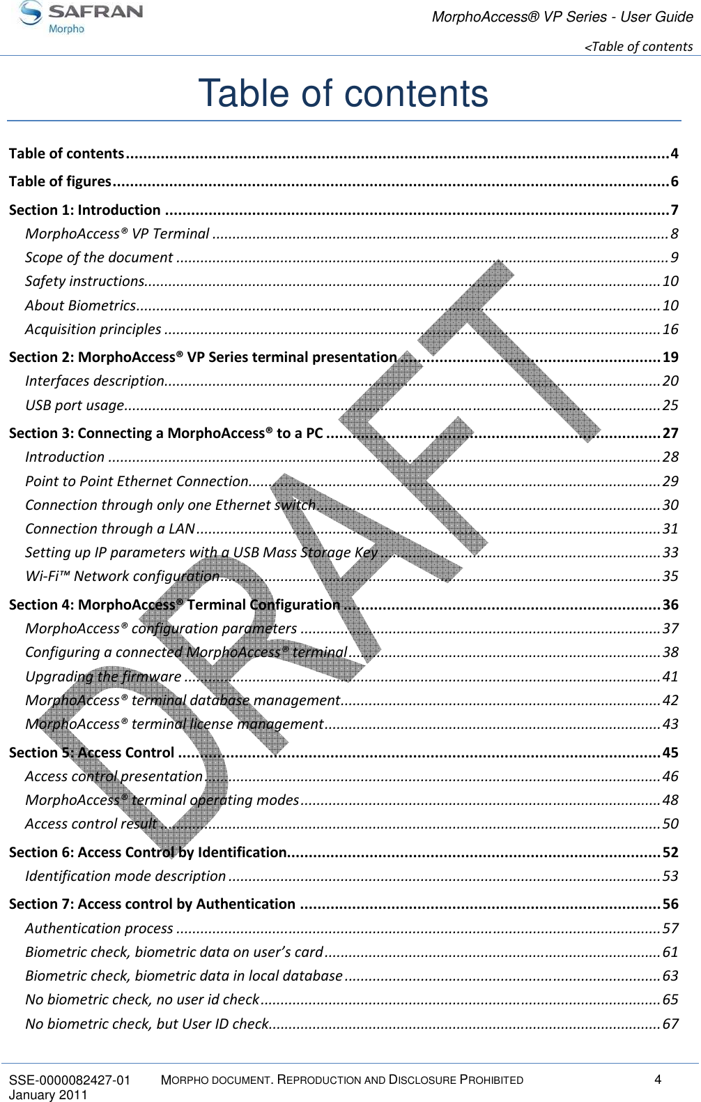 MorphoAccess® VP Series - User Guide  &lt;Table of contents       SSE-0000082427-01  MORPHO DOCUMENT. REPRODUCTION AND DISCLOSURE PROHIBITED  4 January 2011      Table of contents Table of contents ............................................................................................................................. 4 Table of figures ................................................................................................................................ 6 Section 1: Introduction .................................................................................................................... 7 MorphoAccess® VP Terminal .................................................................................................................. 8 Scope of the document ........................................................................................................................... 9 Safety instructions................................................................................................................................. 10 About Biometrics ................................................................................................................................... 10 Acquisition principles ............................................................................................................................ 16 Section 2: MorphoAccess® VP Series terminal presentation ............................................................ 19 Interfaces description ............................................................................................................................ 20 USB port usage ...................................................................................................................................... 25 Section 3: Connecting a MorphoAccess® to a PC ............................................................................. 27 Introduction .......................................................................................................................................... 28 Point to Point Ethernet Connection....................................................................................................... 29 Connection through only one Ethernet switch ...................................................................................... 30 Connection through a LAN .................................................................................................................... 31 Setting up IP parameters with a USB Mass Storage Key ...................................................................... 33 Wi-Fi™ Network configuration .............................................................................................................. 35 Section 4: MorphoAccess® Terminal Configuration ......................................................................... 36 MorphoAccess® configuration parameters .......................................................................................... 37 Configuring a connected MorphoAccess® terminal .............................................................................. 38 Upgrading the firmware ....................................................................................................................... 41 MorphoAccess® terminal database management ................................................................................ 42 MorphoAccess® terminal license management .................................................................................... 43 Section 5: Access Control ............................................................................................................... 45 Access control presentation .................................................................................................................. 46 MorphoAccess® terminal operating modes .......................................................................................... 48 Access control result ............................................................................................................................. 50 Section 6: Access Control by Identification...................................................................................... 52 Identification mode description ............................................................................................................ 53 Section 7: Access control by Authentication ................................................................................... 56 Authentication process ......................................................................................................................... 57 Biometric check, biometric data on user’s card .................................................................................... 61 Biometric check, biometric data in local database ............................................................................... 63 No biometric check, no user id check .................................................................................................... 65 No biometric check, but User ID check .................................................................................................. 67 