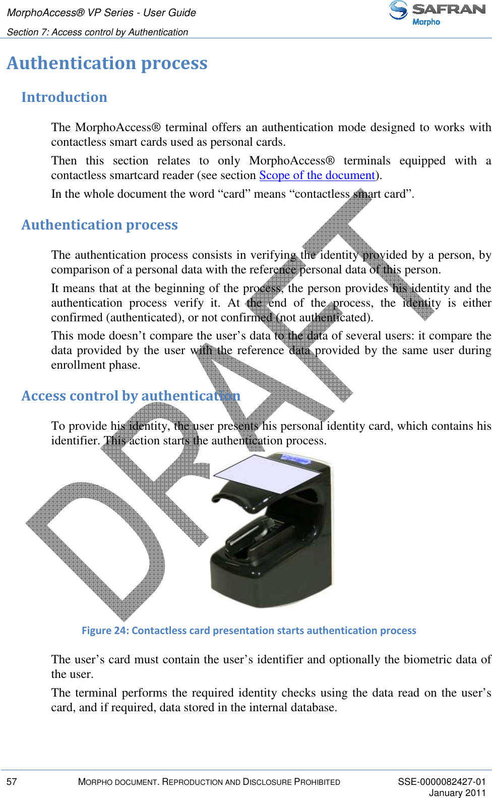 MorphoAccess® VP Series - User Guide   Section 7: Access control by Authentication         57  MORPHO DOCUMENT. REPRODUCTION AND DISCLOSURE PROHIBITED  SSE-0000082427-01     January 2011  Authentication process Introduction The MorphoAccess® terminal offers an authentication mode designed to works with contactless smart cards used as personal cards. Then  this  section  relates  to  only  MorphoAccess®  terminals  equipped  with  a contactless smartcard reader (see section Scope of the document). In the whole document the word “card” means “contactless smart card”. Authentication process The authentication process consists in verifying the identity provided by a person, by comparison of a personal data with the reference personal data of this person. It means that at the beginning of the process, the person provides his identity and the authentication  process  verify  it.  At  the  end  of  the  process,  the  identity  is  either confirmed (authenticated), or not confirmed (not authenticated). This mode doesn’t compare the user’s data to the data of several users: it compare the data provided by the user with the reference data provided by the same user during enrollment phase. Access control by authentication To provide his identity, the user presents his personal identity card, which contains his identifier. This action starts the authentication process.  Figure 24: Contactless card presentation starts authentication process The user’s card must contain the user’s identifier and optionally the biometric data of the user. The terminal performs the required identity checks using the data read on the user’s card, and if required, data stored in the internal database. 