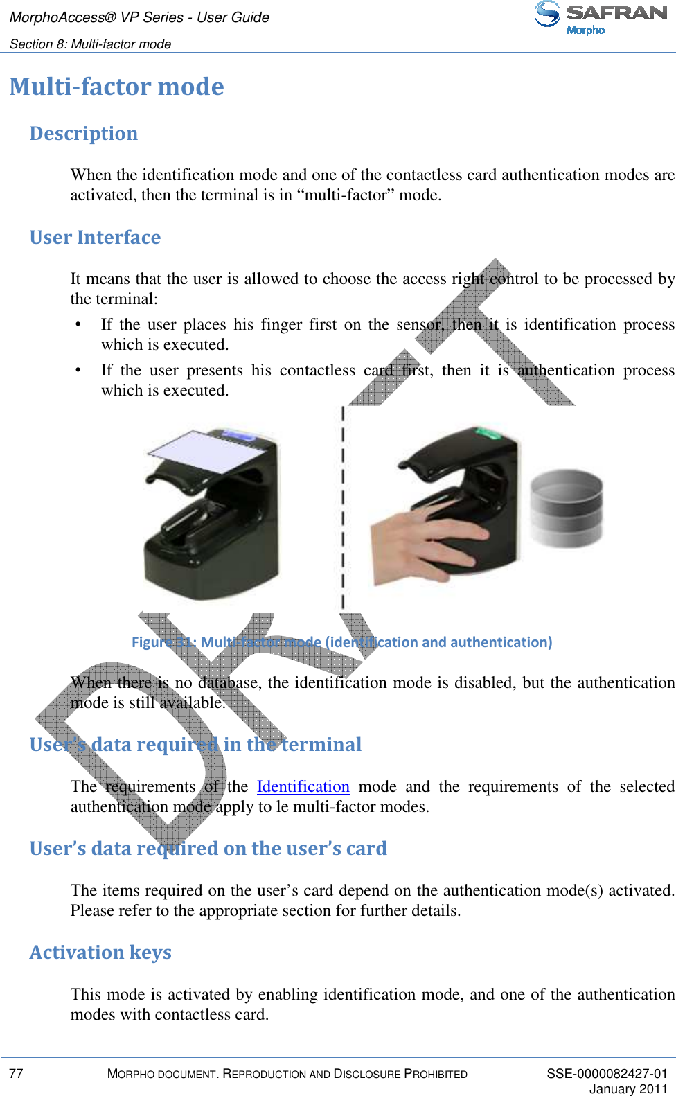 MorphoAccess® VP Series - User Guide   Section 8: Multi-factor mode         77  MORPHO DOCUMENT. REPRODUCTION AND DISCLOSURE PROHIBITED  SSE-0000082427-01     January 2011  Multi-factor mode Description When the identification mode and one of the contactless card authentication modes are activated, then the terminal is in “multi-factor” mode. User Interface It means that the user is allowed to choose the access right control to be processed by the terminal:  •  If the  user  places  his  finger  first  on  the sensor,  then it  is  identification  process which is executed. •  If  the  user  presents  his  contactless  card  first,  then  it  is  authentication  process which is executed.  Figure 31: Multi-factor mode (identification and authentication) When there is no database, the identification mode is disabled, but the authentication mode is still available.  User’s data required in the terminal The  requirements  of  the  Identification  mode  and  the  requirements  of  the  selected authentication mode apply to le multi-factor modes. User’s data required on the user’s card The items required on the user’s card depend on the authentication mode(s) activated. Please refer to the appropriate section for further details. Activation keys This mode is activated by enabling identification mode, and one of the authentication modes with contactless card. 