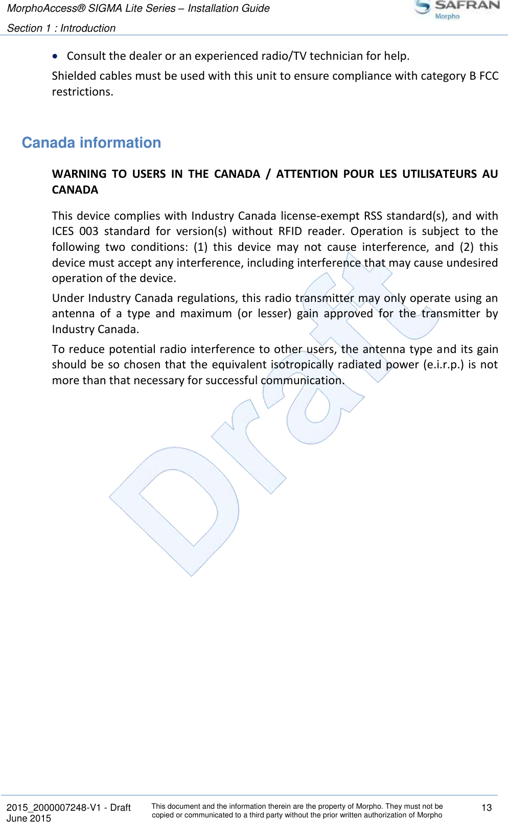 MorphoAccess® SIGMA Lite Series – Installation Guide  Section 1 : Introduction   2015_2000007248-V1 - Draft This document and the information therein are the property of Morpho. They must not be copied or communicated to a third party without the prior written authorization of Morpho 13 June 2015    Consult the dealer or an experienced radio/TV technician for help. Shielded cables must be used with this unit to ensure compliance with category B FCC restrictions.  Canada information WARNING  TO  USERS  IN  THE  CANADA  /  ATTENTION  POUR  LES  UTILISATEURS  AU CANADA This device complies with Industry Canada  license-exempt RSS standard(s), and with ICES  003  standard  for  version(s)  without  RFID  reader.  Operation  is  subject  to  the following  two  conditions:  (1)  this  device  may  not  cause  interference,  and  (2)  this device must accept any interference, including interference that may cause undesired operation of the device. Under Industry Canada regulations, this radio transmitter may only operate using an antenna  of  a  type  and  maximum  (or  lesser)  gain  approved  for  the  transmitter  by Industry Canada.  To reduce potential radio interference to other users, the antenna type and its gain should be  so chosen that the equivalent isotropically radiated power (e.i.r.p.) is not more than that necessary for successful communication.  