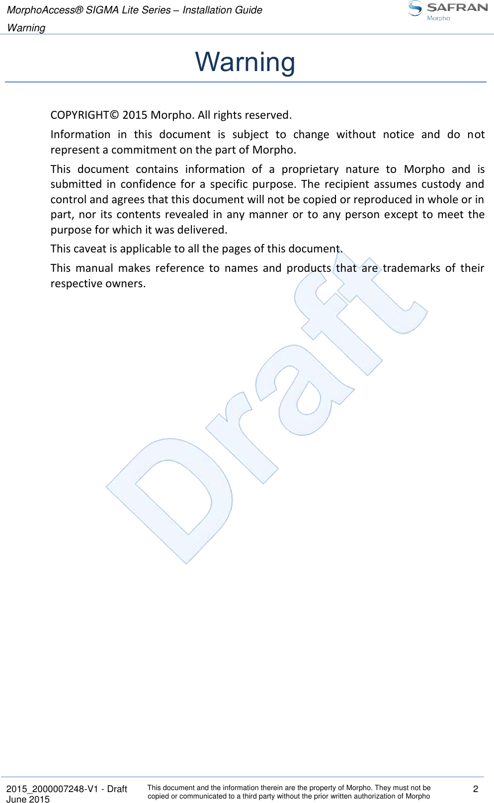 MorphoAccess® SIGMA Lite Series – Installation Guide  Warning   2015_2000007248-V1 - Draft This document and the information therein are the property of Morpho. They must not be copied or communicated to a third party without the prior written authorization of Morpho 2 June 2015   Warning COPYRIGHT© 2015 Morpho. All rights reserved. Information  in  this  document  is  subject  to  change  without  notice  and  do  not represent a commitment on the part of Morpho.  This  document  contains  information  of  a  proprietary  nature  to  Morpho  and  is submitted  in  confidence  for  a  specific  purpose.  The  recipient  assumes  custody  and control and agrees that this document will not be copied or reproduced in whole or in part,  nor  its  contents  revealed in  any manner or to any person except to meet the purpose for which it was delivered. This caveat is applicable to all the pages of this document. This  manual  makes  reference  to  names  and  products  that  are  trademarks  of  their respective owners. 