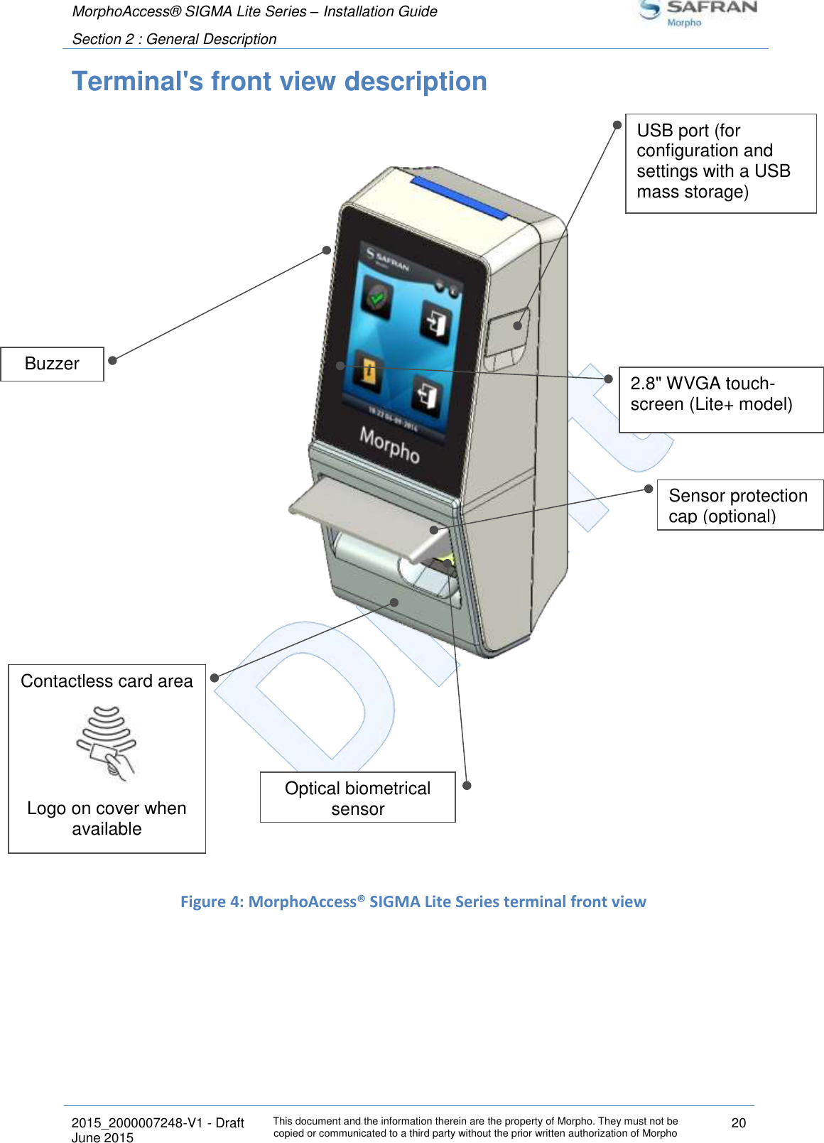 MorphoAccess® SIGMA Lite Series – Installation Guide  Section 2 : General Description   2015_2000007248-V1 - Draft This document and the information therein are the property of Morpho. They must not be copied or communicated to a third party without the prior written authorization of Morpho 20 June 2015   Terminal&apos;s front view description                     Figure 4: MorphoAccess® SIGMA Lite Series terminal front view   Contactless card area  Logo on cover when available  Buzzer Optical biometrical sensor USB port (for configuration and settings with a USB mass storage) Sensor protection cap (optional) 2.8&quot; WVGA touch-screen (Lite+ model) 