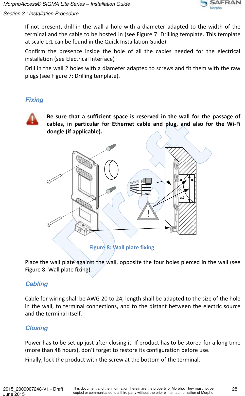 MorphoAccess® SIGMA Lite Series – Installation Guide  Section 3 : Installation Procedure   2015_2000007248-V1 - Draft This document and the information therein are the property of Morpho. They must not be copied or communicated to a third party without the prior written authorization of Morpho 28 June 2015   If  not present, drill  in  the  wall  a  hole  with  a  diameter  adapted  to  the  width  of  the terminal and the cable to be hosted in (see Figure 7: Drilling template. This template at scale 1:1 can be found in the Quick Installation Guide). Confirm  the  presence  inside  the  hole  of  all  the  cables  needed  for  the  electrical installation (see Electrical Interface) Drill in the wall 2 holes with a diameter adapted to screws and fit them with the raw plugs (see Figure 7: Drilling template).   Fixing  Be  sure  that  a  sufficient  space  is  reserved  in  the  wall  for  the  passage  of cables,  in  particular  for  Ethernet  cable  and  plug,  and  also  for  the  Wi-Fi dongle (if applicable).  Figure 8: Wall plate fixing Place the wall plate against the wall, opposite the four holes pierced in the wall (see Figure 8: Wall plate fixing). Cabling Cable for wiring shall be AWG 20 to 24, length shall be adapted to the size of the hole in the wall, to terminal connections,  and to the distant between the electric source and the terminal itself. Closing Power has to be set up just after closing it. If product has to be stored for a long time (more than 48 hours), don’t forget to restore its configuration before use. Finally, lock the product with the screw at the bottom of the terminal.  !