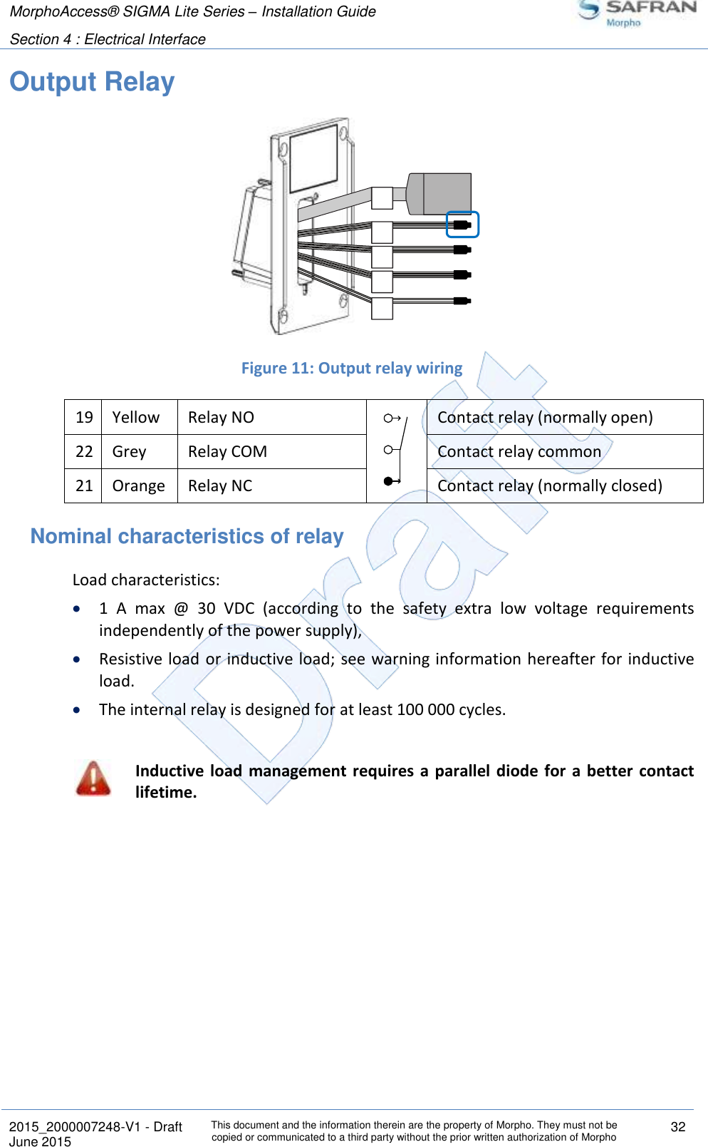 MorphoAccess® SIGMA Lite Series – Installation Guide  Section 4 : Electrical Interface   2015_2000007248-V1 - Draft This document and the information therein are the property of Morpho. They must not be copied or communicated to a third party without the prior written authorization of Morpho 32 June 2015   Output Relay   Figure 11: Output relay wiring 19 Yellow Relay NO  Contact relay (normally open) 22 Grey Relay COM  Contact relay common 21 Orange Relay NC  Contact relay (normally closed) Nominal characteristics of relay  Load characteristics:  1  A  max  @  30  VDC  (according  to  the  safety  extra  low  voltage  requirements independently of the power supply),  Resistive load or inductive load; see warning information hereafter for inductive load.  The internal relay is designed for at least 100 000 cycles.   Inductive load  management requires a parallel diode for a better contact lifetime. 