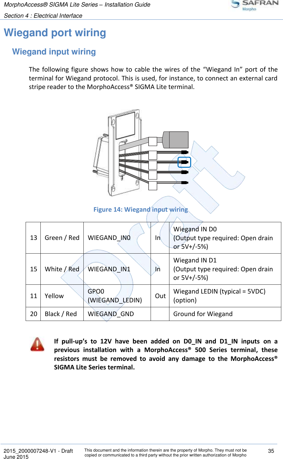 MorphoAccess® SIGMA Lite Series – Installation Guide  Section 4 : Electrical Interface   2015_2000007248-V1 - Draft This document and the information therein are the property of Morpho. They must not be copied or communicated to a third party without the prior written authorization of Morpho 35 June 2015   Wiegand port wiring Wiegand input wiring The  following figure  shows  how to  cable the  wires of the  “Wiegand  In”  port  of the terminal for Wiegand protocol. This is used, for instance, to connect an external card stripe reader to the MorphoAccess® SIGMA Lite terminal.    Figure 14: Wiegand input wiring 13 Green / Red WIEGAND_IN0 In Wiegand IN D0 (Output type required: Open drain or 5V+/-5%) 15 White / Red WIEGAND_IN1 In Wiegand IN D1 (Output type required: Open drain or 5V+/-5%) 11 Yellow GPO0 (WIEGAND_LEDIN) Out Wiegand LEDIN (typical = 5VDC) (option) 20 Black / Red WIEGAND_GND  Ground for Wiegand   If  pull-up’s  to  12V  have  been  added  on  D0_IN  and  D1_IN  inputs  on  a previous  installation  with  a  MorphoAccess®  500  Series  terminal,  these resistors  must  be  removed  to  avoid  any  damage  to  the  MorphoAccess® SIGMA Lite Series terminal.    