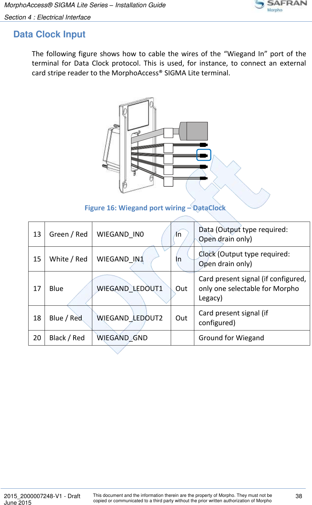 MorphoAccess® SIGMA Lite Series – Installation Guide  Section 4 : Electrical Interface   2015_2000007248-V1 - Draft This document and the information therein are the property of Morpho. They must not be copied or communicated to a third party without the prior written authorization of Morpho 38 June 2015   Data Clock Input The  following figure  shows  how to  cable the  wires of the  “Wiegand  In”  port  of the terminal  for  Data  Clock  protocol.  This  is  used,  for  instance,  to  connect  an  external card stripe reader to the MorphoAccess® SIGMA Lite terminal.    Figure 16: Wiegand port wiring – DataClock 13 Green / Red WIEGAND_IN0 In Data (Output type required: Open drain only) 15 White / Red WIEGAND_IN1 In Clock (Output type required: Open drain only) 17 Blue WIEGAND_LEDOUT1 Out Card present signal (if configured, only one selectable for Morpho Legacy) 18 Blue / Red WIEGAND_LEDOUT2 Out Card present signal (if configured) 20 Black / Red WIEGAND_GND  Ground for Wiegand   