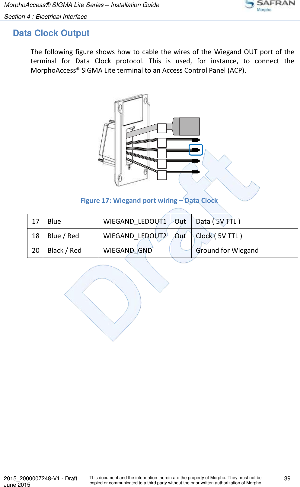 MorphoAccess® SIGMA Lite Series – Installation Guide  Section 4 : Electrical Interface   2015_2000007248-V1 - Draft This document and the information therein are the property of Morpho. They must not be copied or communicated to a third party without the prior written authorization of Morpho 39 June 2015   Data Clock Output The following figure shows how to  cable the  wires of the  Wiegand OUT port  of the terminal  for  Data  Clock  protocol.  This  is  used,  for  instance,  to  connect  the MorphoAccess® SIGMA Lite terminal to an Access Control Panel (ACP).    Figure 17: Wiegand port wiring – Data Clock 17 Blue WIEGAND_LEDOUT1 Out Data ( 5V TTL ) 18 Blue / Red WIEGAND_LEDOUT2 Out Clock ( 5V TTL ) 20 Black / Red WIEGAND_GND  Ground for Wiegand    