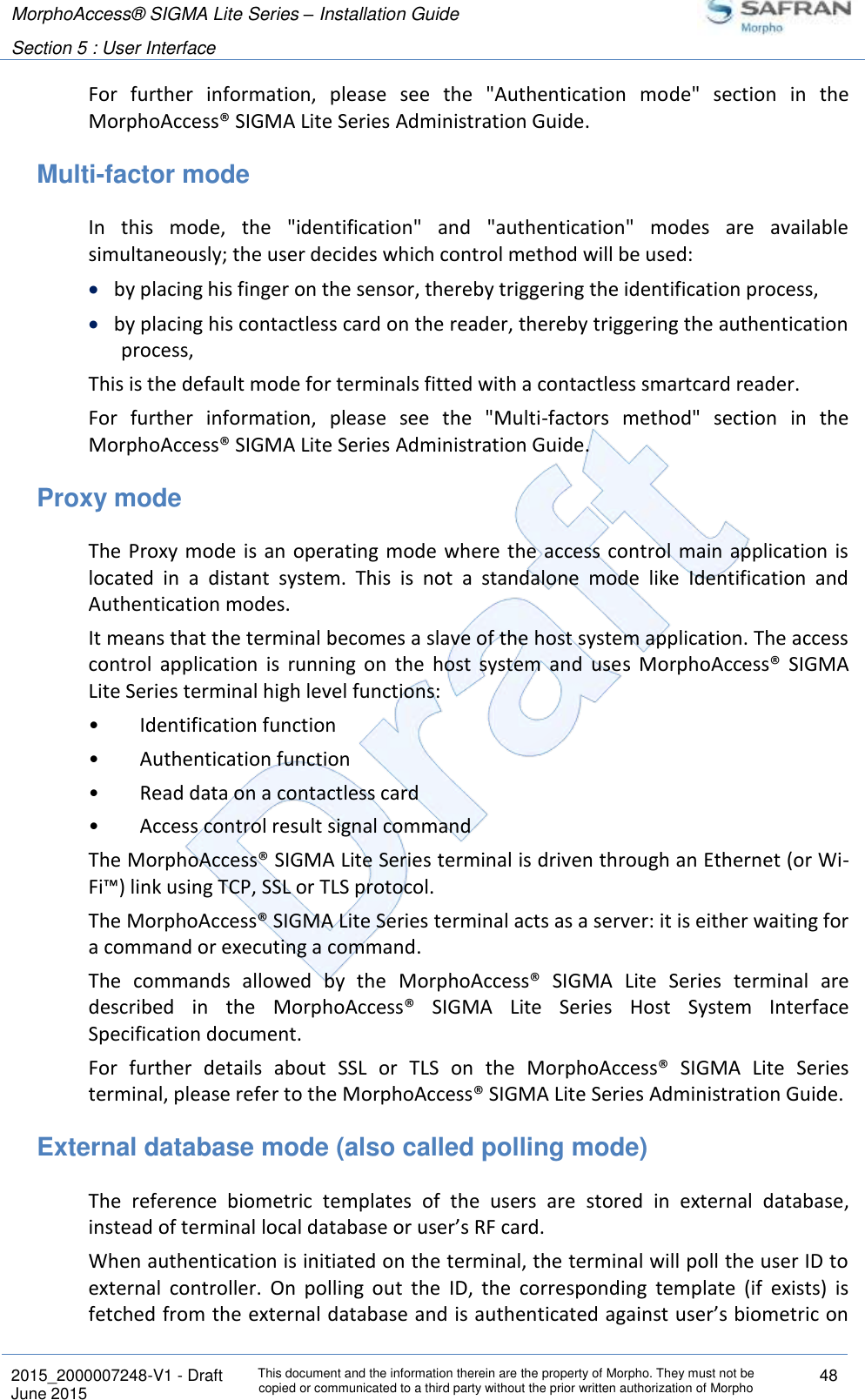 MorphoAccess® SIGMA Lite Series – Installation Guide  Section 5 : User Interface   2015_2000007248-V1 - Draft This document and the information therein are the property of Morpho. They must not be copied or communicated to a third party without the prior written authorization of Morpho 48 June 2015   For  further  information,  please  see  the  &quot;Authentication  mode&quot;  section  in  the MorphoAccess® SIGMA Lite Series Administration Guide. Multi-factor mode In  this  mode,  the  &quot;identification&quot;  and  &quot;authentication&quot;  modes  are  available simultaneously; the user decides which control method will be used:  by placing his finger on the sensor, thereby triggering the identification process,  by placing his contactless card on the reader, thereby triggering the authentication process, This is the default mode for terminals fitted with a contactless smartcard reader. For  further  information,  please  see  the  &quot;Multi-factors  method&quot;  section  in  the MorphoAccess® SIGMA Lite Series Administration Guide. Proxy mode The Proxy mode  is an operating mode where the access control main application is located  in  a  distant  system.  This  is  not  a  standalone  mode  like  Identification  and Authentication modes. It means that the terminal becomes a slave of the host system application. The access control  application  is  running  on  the  host  system  and  uses  MorphoAccess®  SIGMA Lite Series terminal high level functions: •  Identification function •  Authentication function •  Read data on a contactless card •  Access control result signal command The MorphoAccess® SIGMA Lite Series terminal is driven through an Ethernet (or Wi-Fi™) link using TCP, SSL or TLS protocol. The MorphoAccess® SIGMA Lite Series terminal acts as a server: it is either waiting for a command or executing a command. The  commands  allowed  by  the  MorphoAccess®  SIGMA  Lite  Series  terminal  are described  in  the  MorphoAccess®  SIGMA  Lite  Series  Host  System  Interface Specification document. For  further  details  about  SSL  or  TLS  on  the  MorphoAccess®  SIGMA  Lite  Series terminal, please refer to the MorphoAccess® SIGMA Lite Series Administration Guide. External database mode (also called polling mode) The  reference  biometric  templates  of  the  users  are  stored  in  external  database, instead of terminal local database or user’s RF card. When authentication is initiated on the terminal, the terminal will poll the user ID to external  controller.  On  polling  out  the  ID,  the  corresponding  template  (if  exists)  is fetched from the external database and is authenticated against user’s biometric on 