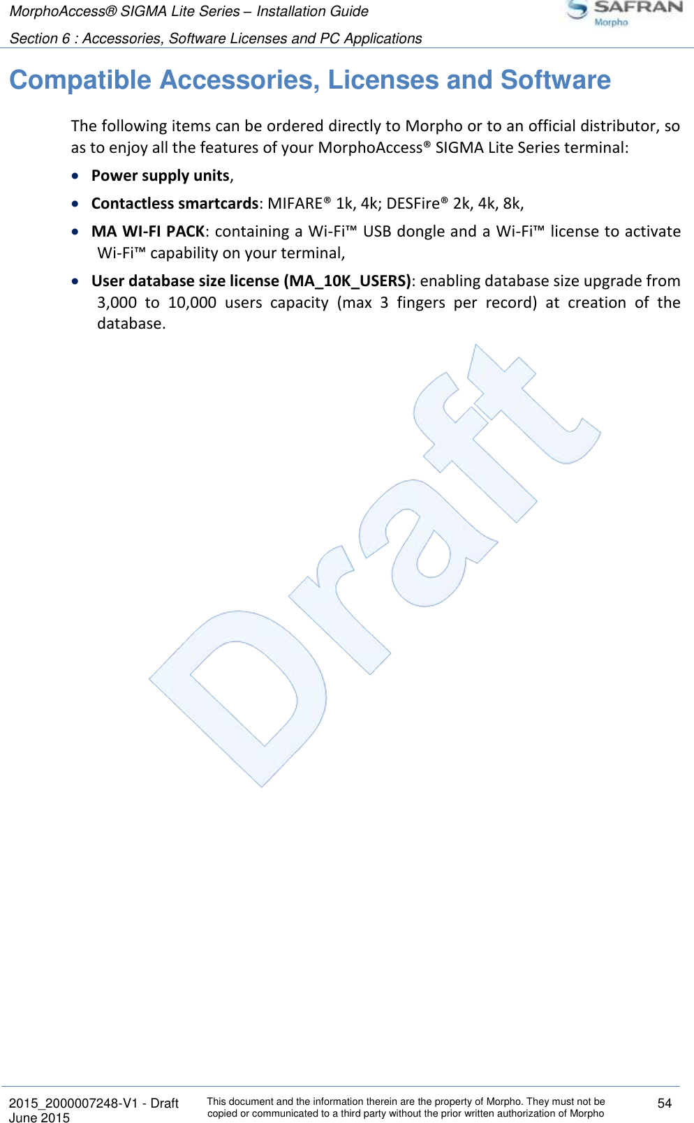 MorphoAccess® SIGMA Lite Series – Installation Guide  Section 6 : Accessories, Software Licenses and PC Applications   2015_2000007248-V1 - Draft This document and the information therein are the property of Morpho. They must not be copied or communicated to a third party without the prior written authorization of Morpho 54 June 2015   Compatible Accessories, Licenses and Software The following items can be ordered directly to Morpho or to an official distributor, so as to enjoy all the features of your MorphoAccess® SIGMA Lite Series terminal:  Power supply units,  Contactless smartcards: MIFARE® 1k, 4k; DESFire® 2k, 4k, 8k,  MA WI-FI PACK: containing a Wi-Fi™ USB dongle and a Wi-Fi™ license to activate Wi-Fi™ capability on your terminal,  User database size license (MA_10K_USERS): enabling database size upgrade from 3,000  to  10,000  users  capacity  (max  3  fingers  per  record)  at  creation  of  the database.  