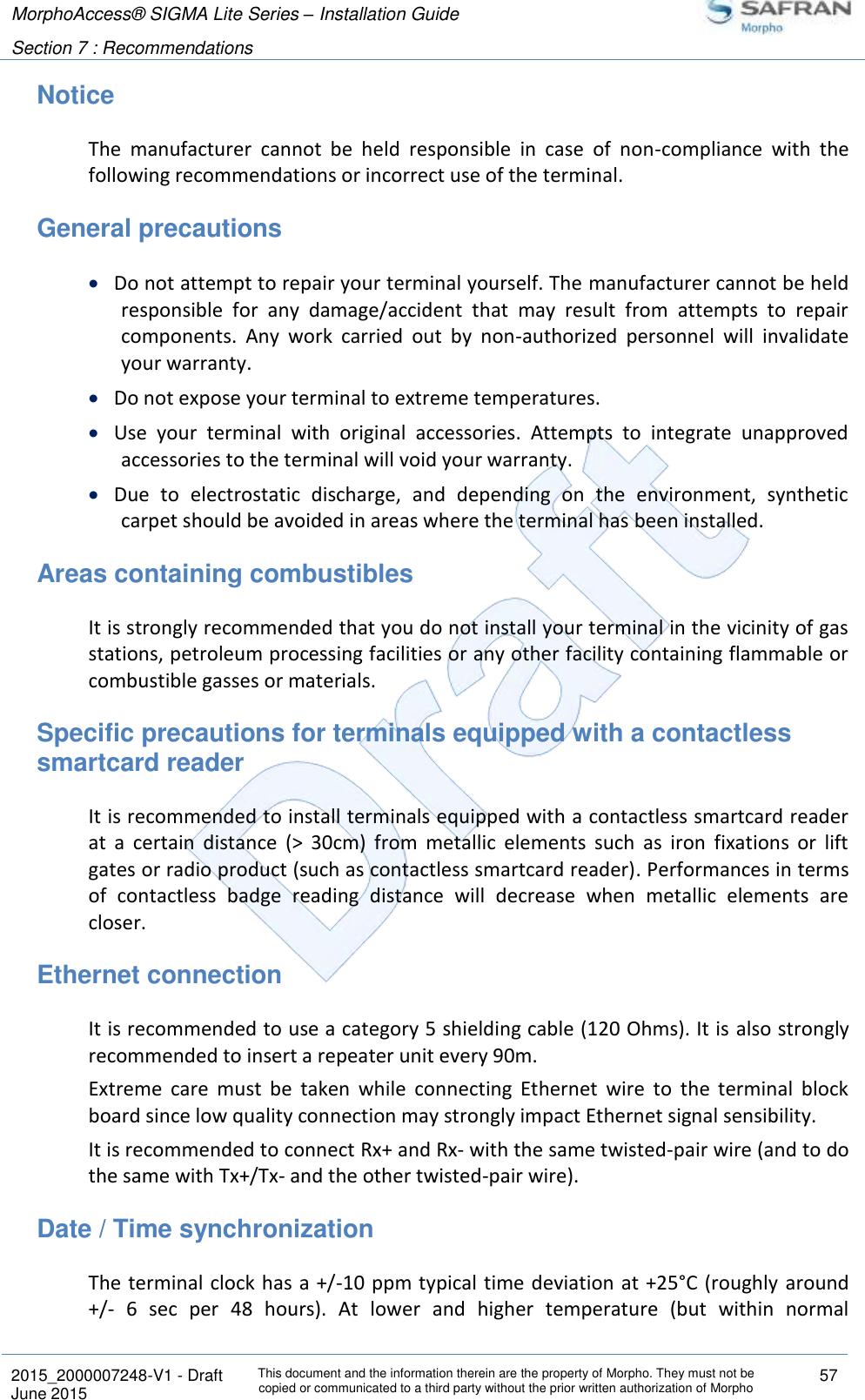 MorphoAccess® SIGMA Lite Series – Installation Guide  Section 7 : Recommendations   2015_2000007248-V1 - Draft This document and the information therein are the property of Morpho. They must not be copied or communicated to a third party without the prior written authorization of Morpho 57 June 2015   Notice The  manufacturer  cannot  be  held  responsible  in  case  of  non-compliance  with  the following recommendations or incorrect use of the terminal. General precautions  Do not attempt to repair your terminal yourself. The manufacturer cannot be held responsible  for  any  damage/accident  that  may  result  from  attempts  to  repair components.  Any  work  carried  out  by  non-authorized  personnel  will  invalidate your warranty.  Do not expose your terminal to extreme temperatures.  Use  your  terminal  with  original  accessories.  Attempts  to  integrate  unapproved accessories to the terminal will void your warranty.  Due  to  electrostatic  discharge,  and  depending  on  the  environment,  synthetic carpet should be avoided in areas where the terminal has been installed. Areas containing combustibles It is strongly recommended that you do not install your terminal in the vicinity of gas stations, petroleum processing facilities or any other facility containing flammable or combustible gasses or materials. Specific precautions for terminals equipped with a contactless smartcard reader It is recommended to install terminals equipped with a contactless smartcard reader at  a  certain  distance  (&gt;  30cm)  from  metallic  elements  such  as  iron  fixations  or  lift gates or radio product (such as contactless smartcard reader). Performances in terms of  contactless  badge  reading  distance  will  decrease  when  metallic  elements  are closer. Ethernet connection It is recommended to use a category 5 shielding cable (120 Ohms). It is also strongly recommended to insert a repeater unit every 90m. Extreme  care  must  be  taken  while  connecting  Ethernet  wire  to  the  terminal  block board since low quality connection may strongly impact Ethernet signal sensibility. It is recommended to connect Rx+ and Rx- with the same twisted-pair wire (and to do the same with Tx+/Tx- and the other twisted-pair wire). Date / Time synchronization The terminal  clock has a +/-10 ppm typical time deviation at +25°C (roughly around +/-  6  sec  per  48  hours).  At  lower  and  higher  temperature  (but  within  normal 