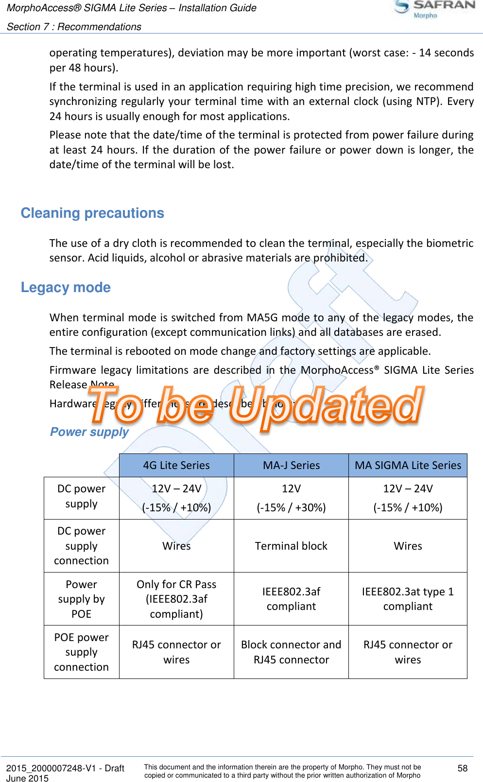 MorphoAccess® SIGMA Lite Series – Installation Guide  Section 7 : Recommendations   2015_2000007248-V1 - Draft This document and the information therein are the property of Morpho. They must not be copied or communicated to a third party without the prior written authorization of Morpho 58 June 2015   operating temperatures), deviation may be more important (worst case: - 14 seconds per 48 hours). If the terminal is used in an application requiring high time precision, we recommend synchronizing regularly your terminal time with an external clock (using NTP). Every 24 hours is usually enough for most applications. Please note that the date/time of the terminal is protected from power failure during at least  24 hours. If the duration of the power failure or power down is longer, the date/time of the terminal will be lost.  Cleaning precautions The use of a dry cloth is recommended to clean the terminal, especially the biometric sensor. Acid liquids, alcohol or abrasive materials are prohibited. Legacy mode When terminal mode is switched from MA5G mode to any of the legacy modes, the entire configuration (except communication links) and all databases are erased. The terminal is rebooted on mode change and factory settings are applicable. Firmware  legacy  limitations  are  described  in  the  MorphoAccess®  SIGMA  Lite  Series Release Note. Hardware legacy differences are described below: Power supply  4G Lite Series MA-J Series MA SIGMA Lite Series DC power supply 12V – 24V (-15% / +10%) 12V (-15% / +30%) 12V – 24V (-15% / +10%) DC power supply connection Wires Terminal block Wires Power supply by POE Only for CR Pass (IEEE802.3af compliant) IEEE802.3af compliant IEEE802.3at type 1 compliant POE power supply connection RJ45 connector or wires Block connector and RJ45 connector RJ45 connector or wires    