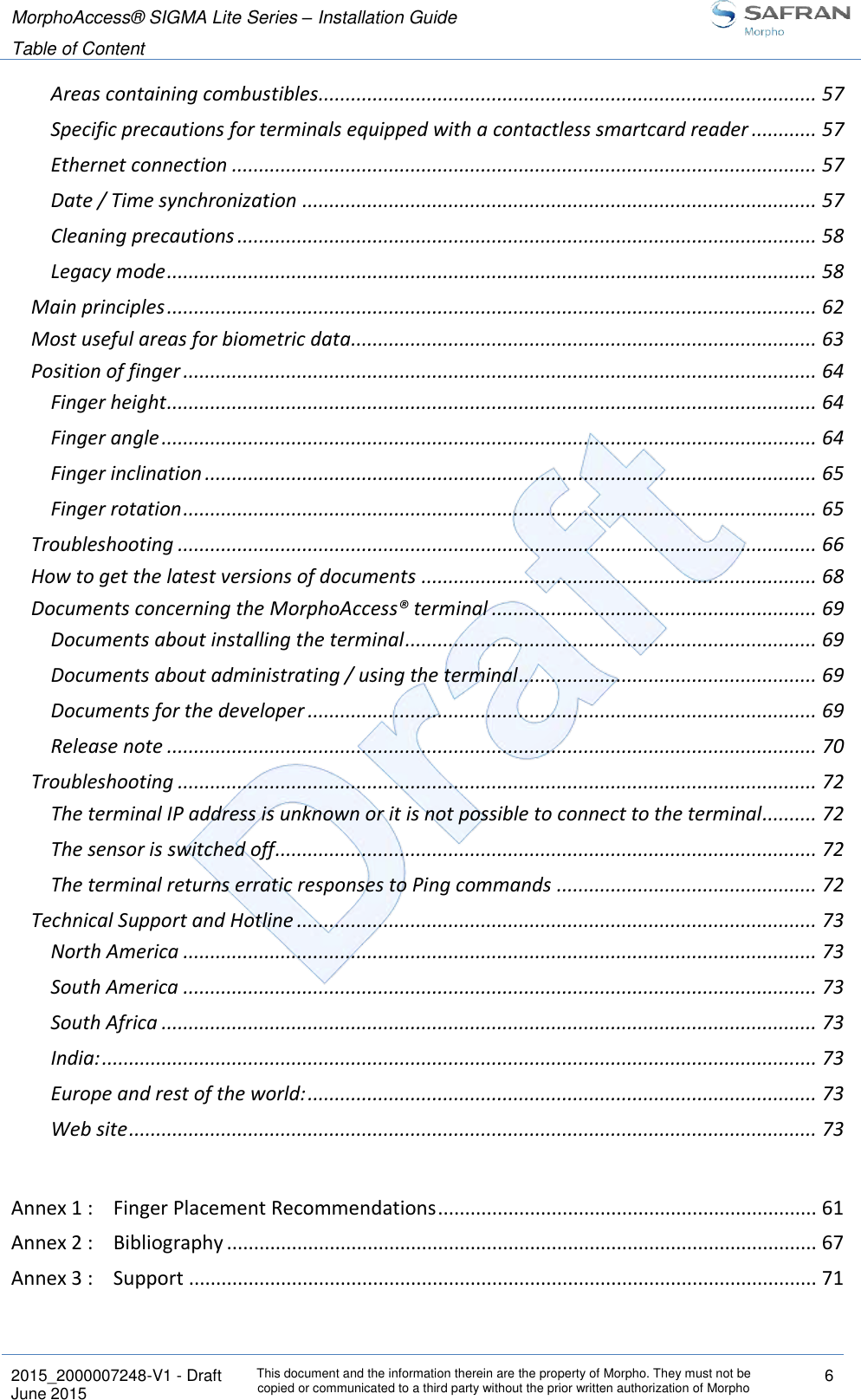 MorphoAccess® SIGMA Lite Series – Installation Guide  Table of Content   2015_2000007248-V1 - Draft This document and the information therein are the property of Morpho. They must not be copied or communicated to a third party without the prior written authorization of Morpho 6 June 2015   Areas containing combustibles ............................................................................................ 57 Specific precautions for terminals equipped with a contactless smartcard reader ............ 57 Ethernet connection ............................................................................................................ 57 Date / Time synchronization ............................................................................................... 57 Cleaning precautions ........................................................................................................... 58 Legacy mode ........................................................................................................................ 58 Main principles ........................................................................................................................ 62 Most useful areas for biometric data...................................................................................... 63 Position of finger ..................................................................................................................... 64 Finger height ........................................................................................................................ 64 Finger angle ......................................................................................................................... 64 Finger inclination ................................................................................................................. 65 Finger rotation ..................................................................................................................... 65 Troubleshooting ...................................................................................................................... 66 How to get the latest versions of documents ......................................................................... 68 Documents concerning the MorphoAccess® terminal ............................................................ 69 Documents about installing the terminal ............................................................................ 69 Documents about administrating / using the terminal ....................................................... 69 Documents for the developer .............................................................................................. 69 Release note ........................................................................................................................ 70 Troubleshooting ...................................................................................................................... 72 The terminal IP address is unknown or it is not possible to connect to the terminal.......... 72 The sensor is switched off .................................................................................................... 72 The terminal returns erratic responses to Ping commands ................................................ 72 Technical Support and Hotline ................................................................................................ 73 North America ..................................................................................................................... 73 South America ..................................................................................................................... 73 South Africa ......................................................................................................................... 73 India: .................................................................................................................................... 73 Europe and rest of the world: .............................................................................................. 73 Web site ............................................................................................................................... 73  Annex 1 : Finger Placement Recommendations ...................................................................... 61 Annex 2 : Bibliography ............................................................................................................. 67 Annex 3 : Support .................................................................................................................... 71  