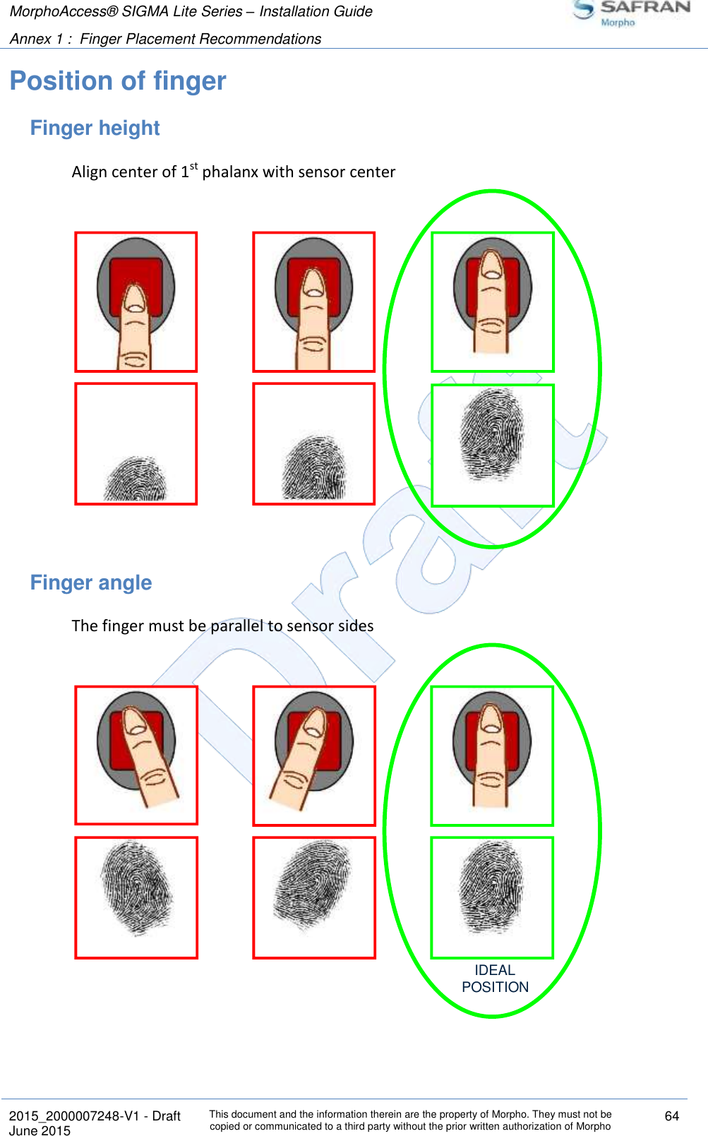 MorphoAccess® SIGMA Lite Series – Installation Guide  Annex 1 :  Finger Placement Recommendations   2015_2000007248-V1 - Draft This document and the information therein are the property of Morpho. They must not be copied or communicated to a third party without the prior written authorization of Morpho 64 June 2015   Position of finger Finger height Align center of 1st phalanx with sensor center  Finger angle The finger must be parallel to sensor sides  IDEALPOSITION