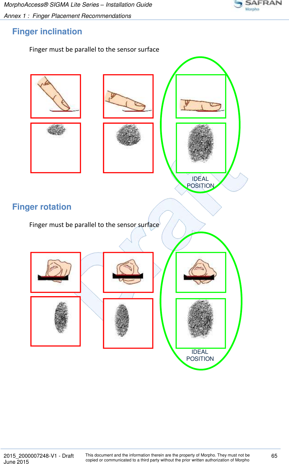 MorphoAccess® SIGMA Lite Series – Installation Guide  Annex 1 :  Finger Placement Recommendations   2015_2000007248-V1 - Draft This document and the information therein are the property of Morpho. They must not be copied or communicated to a third party without the prior written authorization of Morpho 65 June 2015   Finger inclination Finger must be parallel to the sensor surface  Finger rotation Finger must be parallel to the sensor surface   IDEALPOSITIONIDEALPOSITION