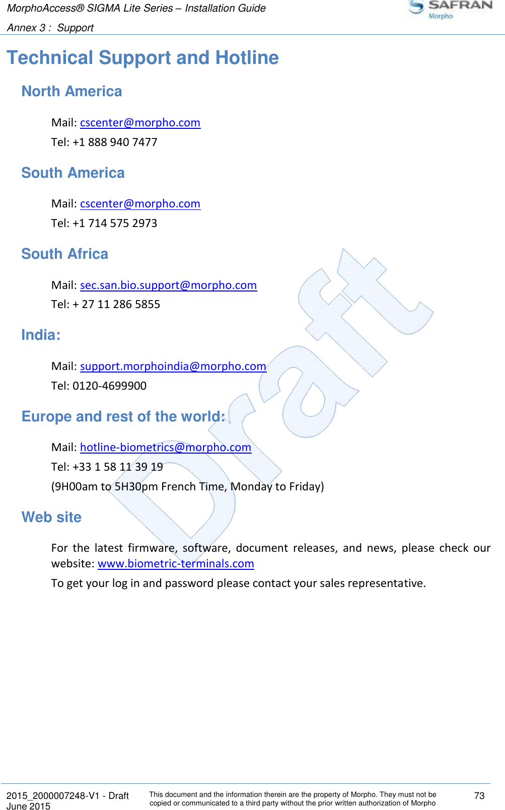 MorphoAccess® SIGMA Lite Series – Installation Guide  Annex 3 :  Support   2015_2000007248-V1 - Draft This document and the information therein are the property of Morpho. They must not be copied or communicated to a third party without the prior written authorization of Morpho 73 June 2015   Technical Support and Hotline North America Mail: cscenter@morpho.com  Tel: +1 888 940 7477 South America Mail: cscenter@morpho.com  Tel: +1 714 575 2973 South Africa Mail: sec.san.bio.support@morpho.com  Tel: + 27 11 286 5855 India: Mail: support.morphoindia@morpho.com  Tel: 0120-4699900 Europe and rest of the world: Mail: hotline-biometrics@morpho.com  Tel: +33 1 58 11 39 19 (9H00am to 5H30pm French Time, Monday to Friday) Web site For  the  latest  firmware,  software,  document  releases,  and  news,  please  check  our website: www.biometric-terminals.com To get your log in and password please contact your sales representative.    