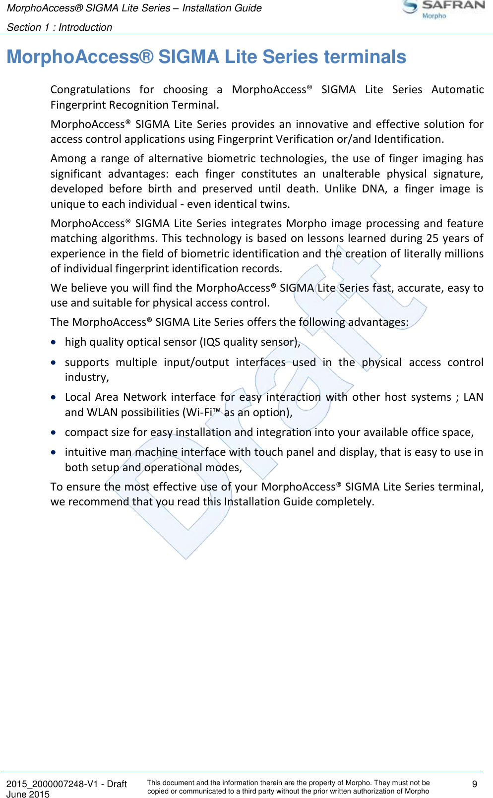 MorphoAccess® SIGMA Lite Series – Installation Guide  Section 1 : Introduction   2015_2000007248-V1 - Draft This document and the information therein are the property of Morpho. They must not be copied or communicated to a third party without the prior written authorization of Morpho 9 June 2015   MorphoAccess® SIGMA Lite Series terminals Congratulations  for  choosing  a  MorphoAccess®  SIGMA  Lite  Series  Automatic Fingerprint Recognition Terminal. MorphoAccess®  SIGMA  Lite  Series  provides  an  innovative  and  effective  solution  for access control applications using Fingerprint Verification or/and Identification. Among  a  range  of  alternative  biometric  technologies, the use of finger imaging has significant  advantages:  each  finger  constitutes  an  unalterable  physical  signature, developed  before  birth  and  preserved  until  death.  Unlike  DNA,  a  finger  image  is unique to each individual - even identical twins. MorphoAccess®  SIGMA Lite Series integrates Morpho  image processing and feature matching algorithms. This technology is based on lessons learned during 25 years of experience in the field of biometric identification and the creation of literally millions of individual fingerprint identification records. We believe you will find the MorphoAccess® SIGMA Lite Series fast, accurate, easy to use and suitable for physical access control. The MorphoAccess® SIGMA Lite Series offers the following advantages:  high quality optical sensor (IQS quality sensor),  supports  multiple  input/output  interfaces  used  in  the  physical  access  control industry,  Local  Area  Network  interface  for  easy  interaction  with  other  host  systems  ;  LAN and WLAN possibilities (Wi-Fi™ as an option),  compact size for easy installation and integration into your available office space,  intuitive man machine interface with touch panel and display, that is easy to use in both setup and operational modes, To ensure the most effective use of your MorphoAccess® SIGMA Lite Series terminal, we recommend that you read this Installation Guide completely. 