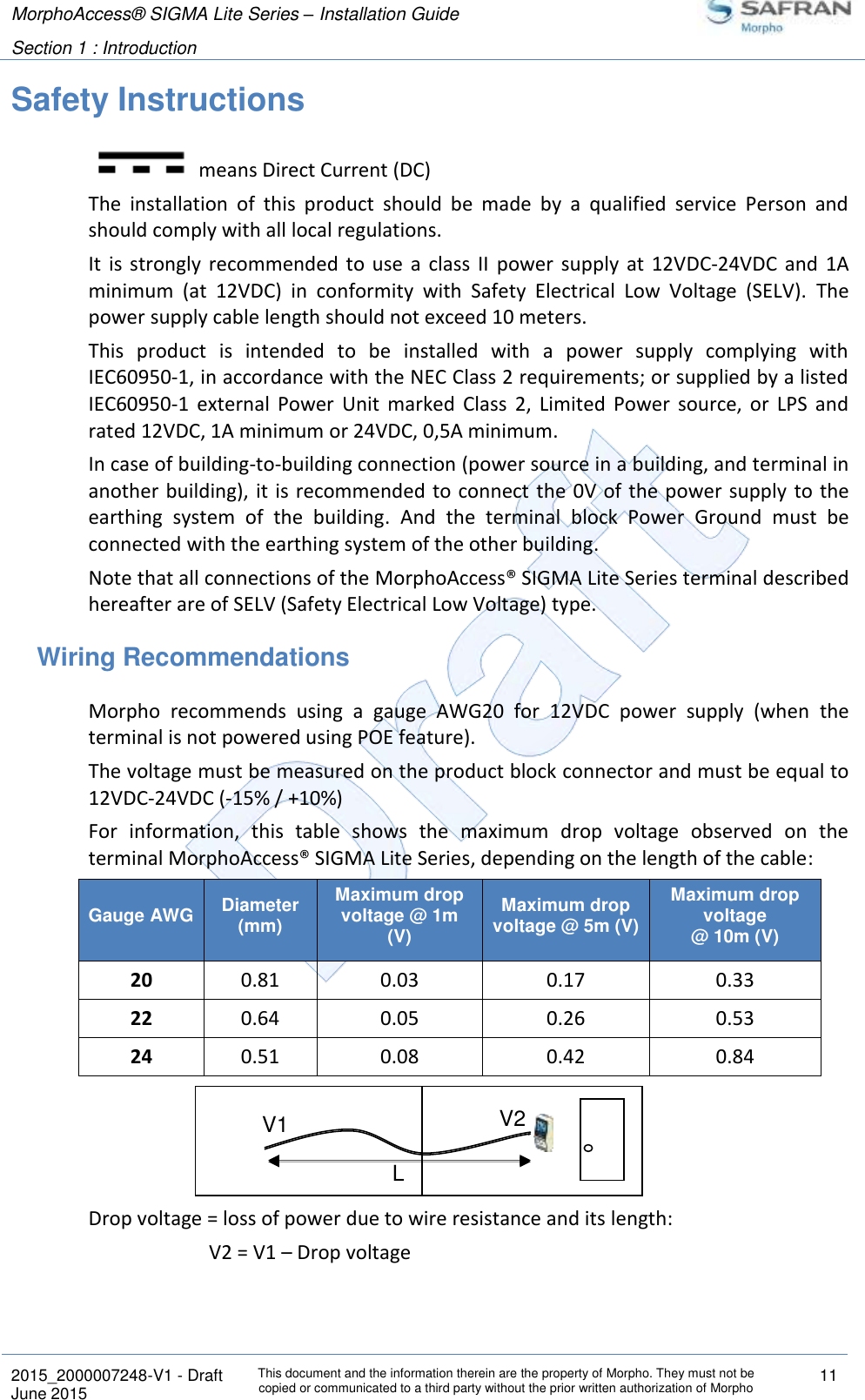 MorphoAccess® SIGMA Lite Series – Installation Guide  Section 1 : Introduction   2015_2000007248-V1 - Draft This document and the information therein are the property of Morpho. They must not be copied or communicated to a third party without the prior written authorization of Morpho 11 June 2015   Safety Instructions  means Direct Current (DC) The  installation  of  this  product  should  be  made  by  a  qualified  service  Person  and should comply with all local regulations. It  is  strongly recommended to  use  a  class  II  power  supply  at  12VDC-24VDC and  1A minimum  (at  12VDC)  in  conformity  with  Safety  Electrical  Low  Voltage  (SELV).  The power supply cable length should not exceed 10 meters. This  product  is  intended  to  be  installed  with  a  power  supply  complying  with IEC60950-1, in accordance with the NEC Class 2 requirements; or supplied by a listed IEC60950-1  external  Power  Unit  marked  Class  2,  Limited  Power  source,  or  LPS  and rated 12VDC, 1A minimum or 24VDC, 0,5A minimum. In case of building-to-building connection (power source in a building, and terminal in another building), it is recommended to connect the 0V of the power supply to the earthing  system  of  the  building.  And  the  terminal  block  Power  Ground  must  be connected with the earthing system of the other building. Note that all connections of the MorphoAccess® SIGMA Lite Series terminal described hereafter are of SELV (Safety Electrical Low Voltage) type. Wiring Recommendations Morpho  recommends  using  a  gauge  AWG20  for  12VDC  power  supply  (when  the terminal is not powered using POE feature). The voltage must be measured on the product block connector and must be equal to 12VDC-24VDC (-15% / +10%) For  information,  this  table  shows  the  maximum  drop  voltage  observed  on  the terminal MorphoAccess® SIGMA Lite Series, depending on the length of the cable: Gauge AWG Diameter (mm) Maximum drop voltage @ 1m (V) Maximum drop voltage @ 5m (V) Maximum drop voltage @ 10m (V) 20 0.81 0.03 0.17 0.33 22 0.64 0.05 0.26 0.53 24 0.51 0.08 0.42 0.84 Drop voltage = loss of power due to wire resistance and its length:  V2 = V1 – Drop voltage  V1 V2 L 