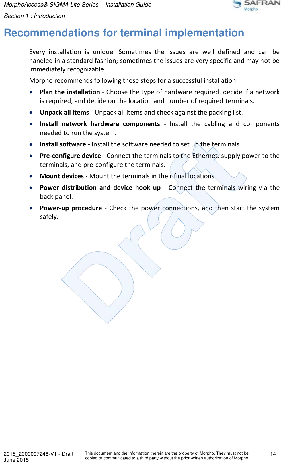 MorphoAccess® SIGMA Lite Series – Installation Guide  Section 1 : Introduction   2015_2000007248-V1 - Draft This document and the information therein are the property of Morpho. They must not be copied or communicated to a third party without the prior written authorization of Morpho 14 June 2015   Recommendations for terminal implementation Every  installation  is  unique.  Sometimes  the  issues  are  well  defined  and  can  be handled in a standard fashion; sometimes the issues are very specific and may not be immediately recognizable. Morpho recommends following these steps for a successful installation:  Plan the installation - Choose the type of hardware required, decide if a network is required, and decide on the location and number of required terminals.  Unpack all items - Unpack all items and check against the packing list.  Install  network  hardware  components  -  Install  the  cabling  and  components needed to run the system.  Install software - Install the software needed to set up the terminals.  Pre-configure device - Connect the terminals to the Ethernet, supply power to the terminals, and pre-configure the terminals.  Mount devices - Mount the terminals in their final locations  Power  distribution  and  device  hook  up  -  Connect  the  terminals  wiring  via  the back panel.  Power-up  procedure  -  Check the power connections,  and  then  start the system safely.   