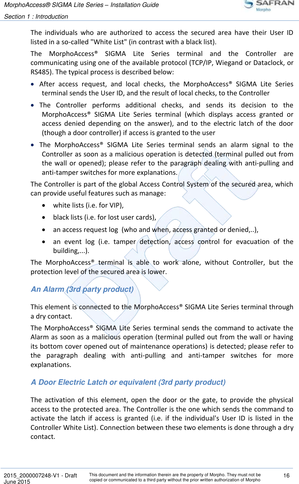 MorphoAccess® SIGMA Lite Series – Installation Guide  Section 1 : Introduction   2015_2000007248-V1 - Draft This document and the information therein are the property of Morpho. They must not be copied or communicated to a third party without the prior written authorization of Morpho 16 June 2015   The  individuals  who  are  authorized  to  access  the  secured  area  have  their  User  ID listed in a so-called &quot;White List&quot; (in contrast with a black list). The  MorphoAccess®  SIGMA  Lite  Series  terminal  and  the  Controller  are communicating using one of the available protocol (TCP/IP, Wiegand or Dataclock, or RS485). The typical process is described below:  After  access  request,  and  local  checks,  the  MorphoAccess®  SIGMA  Lite  Series terminal sends the User ID, and the result of local checks, to the Controller  The  Controller  performs  additional  checks,  and  sends  its  decision  to  the MorphoAccess®  SIGMA  Lite  Series  terminal  (which  displays  access  granted  or access  denied  depending  on  the  answer),  and  to  the  electric  latch  of  the  door (though a door controller) if access is granted to the user  The  MorphoAccess®  SIGMA  Lite  Series  terminal  sends  an  alarm  signal  to  the Controller as soon as a malicious operation is detected (terminal pulled out from the  wall or  opened);  please refer to the  paragraph  dealing with anti-pulling and anti-tamper switches for more explanations. The Controller is part of the global Access Control System of the secured area, which can provide useful features such as manage:  white lists (i.e. for VIP),  black lists (i.e. for lost user cards),  an access request log  (who and when, access granted or denied,..),  an  event  log  (i.e.  tamper  detection,  access  control  for  evacuation  of  the building,...). The  MorphoAccess®  terminal  is  able  to  work  alone,  without  Controller,  but  the protection level of the secured area is lower. An Alarm (3rd party product) This element is connected to the MorphoAccess® SIGMA Lite Series terminal through a dry contact. The MorphoAccess® SIGMA Lite Series  terminal sends  the command to activate the Alarm as soon as a malicious operation (terminal pulled out from the wall or having its bottom cover opened out of maintenance operations) is detected; please refer to the  paragraph  dealing  with  anti-pulling  and  anti-tamper  switches  for  more explanations. A Door Electric Latch or equivalent (3rd party product) The  activation  of  this  element,  open  the  door  or  the  gate,  to  provide  the  physical access to the protected area. The Controller is the one which sends the command to activate  the  latch  if  access  is  granted  (i.e.  if  the  individual&apos;s  User  ID  is  listed  in  the Controller White List). Connection between these two elements is done through a dry contact.  