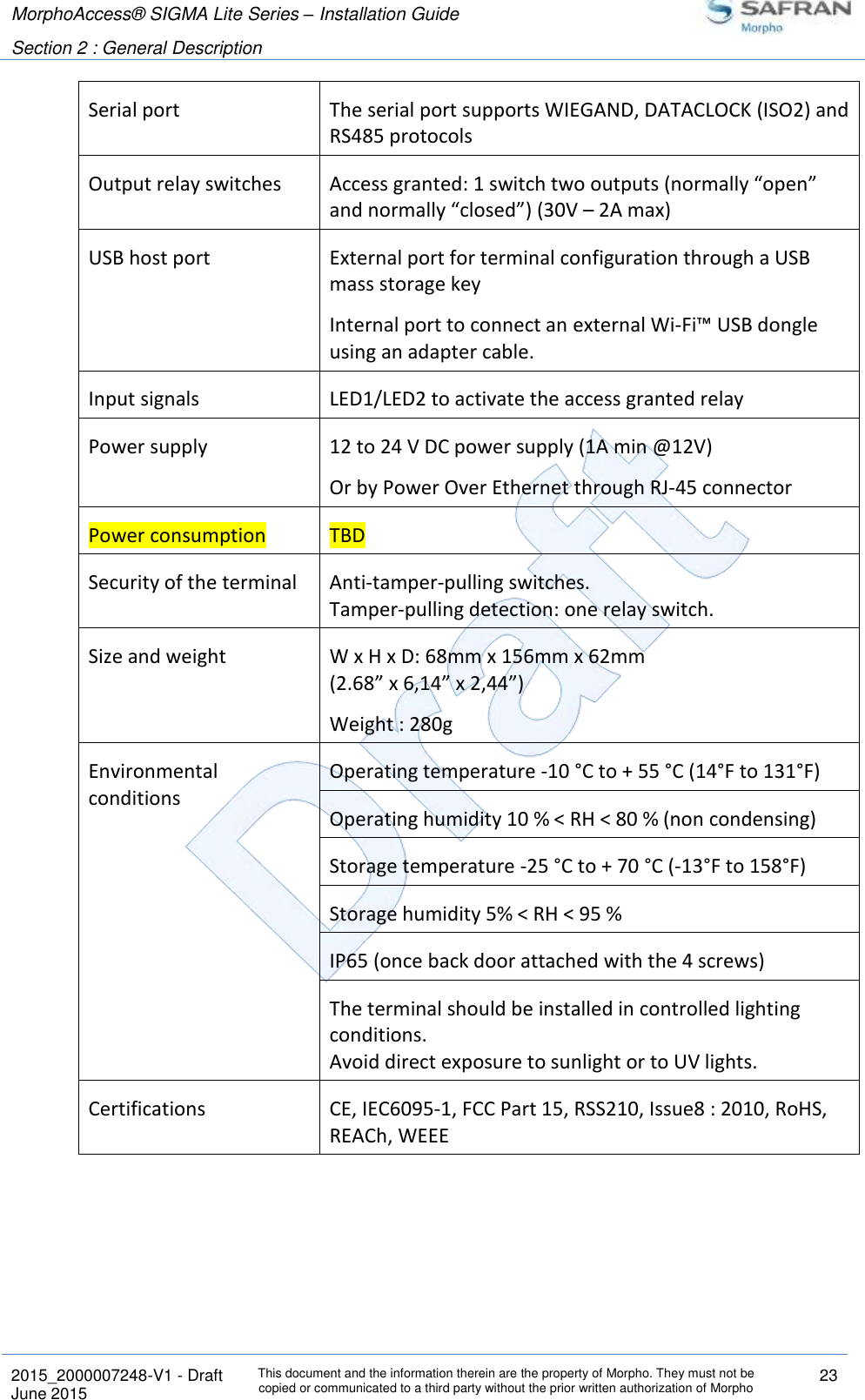 MorphoAccess® SIGMA Lite Series – Installation Guide  Section 2 : General Description   2015_2000007248-V1 - Draft This document and the information therein are the property of Morpho. They must not be copied or communicated to a third party without the prior written authorization of Morpho 23 June 2015   Serial port The serial port supports WIEGAND, DATACLOCK (ISO2) and RS485 protocols Output relay switches Access granted: 1 switch two outputs (normally “open” and normally “closed”) (30V – 2A max) USB host port External port for terminal configuration through a USB mass storage key Internal port to connect an external Wi-Fi™ USB dongle using an adapter cable. Input signals LED1/LED2 to activate the access granted relay Power supply 12 to 24 V DC power supply (1A min @12V) Or by Power Over Ethernet through RJ-45 connector Power consumption TBD Security of the terminal Anti-tamper-pulling switches. Tamper-pulling detection: one relay switch. Size and weight W x H x D: 68mm x 156mm x 62mm (2.68” x 6,14” x 2,44”) Weight : 280g Environmental conditions  Operating temperature -10 °C to + 55 °C (14°F to 131°F) Operating humidity 10 % &lt; RH &lt; 80 % (non condensing) Storage temperature -25 °C to + 70 °C (-13°F to 158°F) Storage humidity 5% &lt; RH &lt; 95 % IP65 (once back door attached with the 4 screws) The terminal should be installed in controlled lighting conditions. Avoid direct exposure to sunlight or to UV lights. Certifications CE, IEC6095-1, FCC Part 15, RSS210, Issue8 : 2010, RoHS, REACh, WEEE 