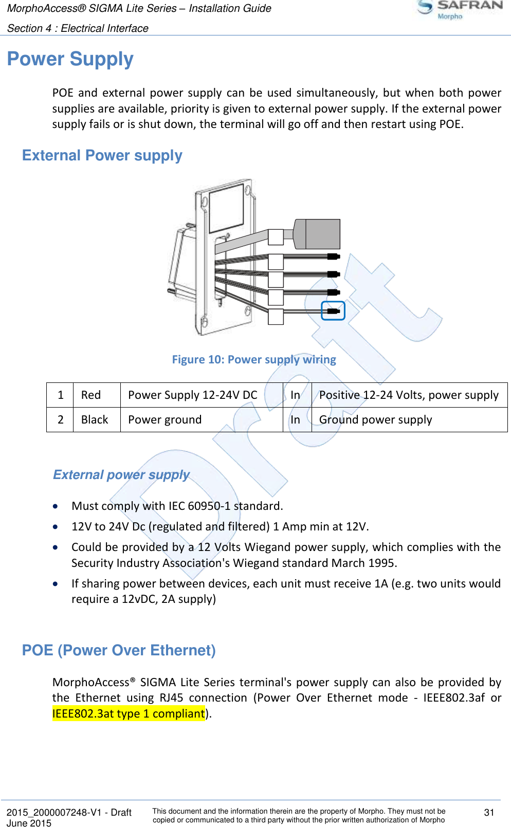 MorphoAccess® SIGMA Lite Series – Installation Guide  Section 4 : Electrical Interface   2015_2000007248-V1 - Draft This document and the information therein are the property of Morpho. They must not be copied or communicated to a third party without the prior written authorization of Morpho 31 June 2015   Power Supply POE  and  external  power  supply  can be  used  simultaneously,  but  when  both power supplies are available, priority is given to external power supply. If the external power supply fails or is shut down, the terminal will go off and then restart using POE. External Power supply  Figure 10: Power supply wiring 1 Red Power Supply 12-24V DC In Positive 12-24 Volts, power supply 2 Black Power ground In Ground power supply  External power supply  Must comply with IEC 60950-1 standard.  12V to 24V Dc (regulated and filtered) 1 Amp min at 12V.   Could be provided by a 12 Volts Wiegand power supply, which complies with the Security Industry Association&apos;s Wiegand standard March 1995.  If sharing power between devices, each unit must receive 1A (e.g. two units would require a 12vDC, 2A supply)  POE (Power Over Ethernet) MorphoAccess®  SIGMA Lite  Series  terminal&apos;s  power  supply  can  also  be  provided  by the  Ethernet  using  RJ45  connection  (Power  Over  Ethernet  mode  -  IEEE802.3af  or IEEE802.3at type 1 compliant). 