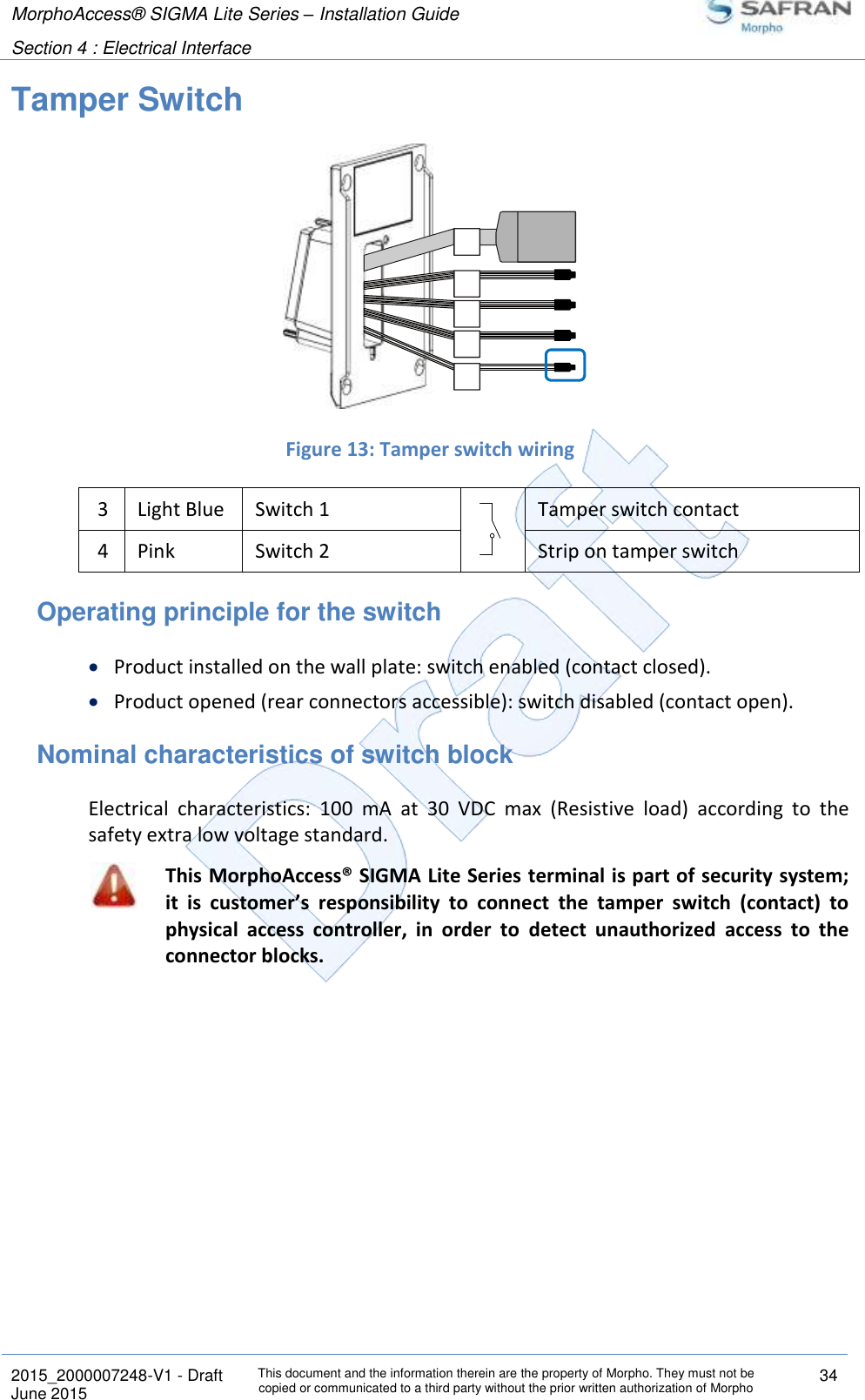 MorphoAccess® SIGMA Lite Series – Installation Guide  Section 4 : Electrical Interface   2015_2000007248-V1 - Draft This document and the information therein are the property of Morpho. They must not be copied or communicated to a third party without the prior written authorization of Morpho 34 June 2015   Tamper Switch   Figure 13: Tamper switch wiring 3 Light Blue Switch 1  Tamper switch contact 4 Pink Switch 2  Strip on tamper switch Operating principle for the switch  Product installed on the wall plate: switch enabled (contact closed).  Product opened (rear connectors accessible): switch disabled (contact open). Nominal characteristics of switch block Electrical  characteristics:  100  mA  at  30  VDC  max  (Resistive  load)  according  to  the safety extra low voltage standard.  This MorphoAccess® SIGMA Lite Series terminal is part of security system; it  is  customer’s  responsibility  to  connect  the  tamper  switch  (contact)  to physical  access  controller,  in  order  to  detect  unauthorized  access  to  the connector blocks.  