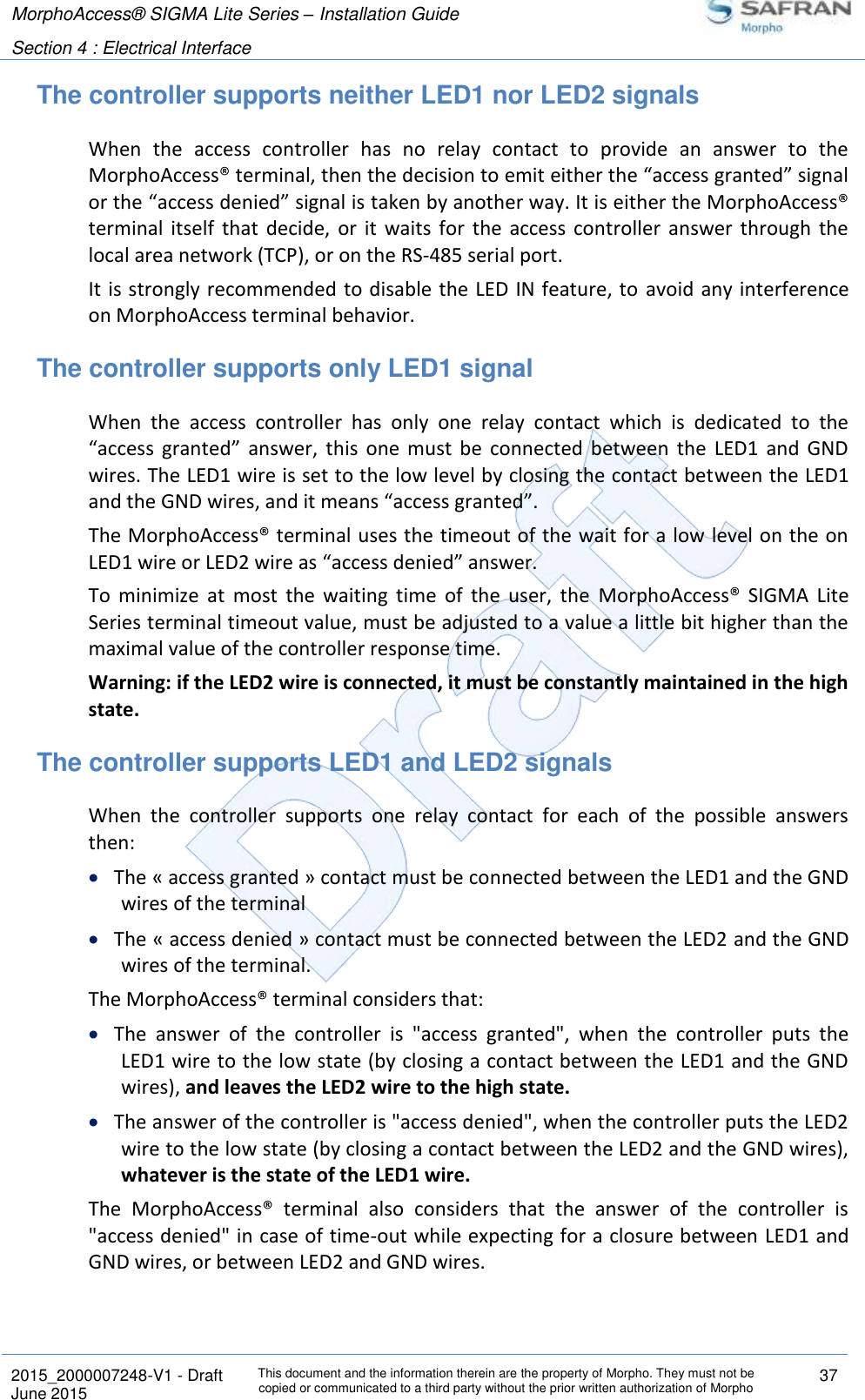 MorphoAccess® SIGMA Lite Series – Installation Guide  Section 4 : Electrical Interface   2015_2000007248-V1 - Draft This document and the information therein are the property of Morpho. They must not be copied or communicated to a third party without the prior written authorization of Morpho 37 June 2015   The controller supports neither LED1 nor LED2 signals When  the  access  controller  has  no  relay  contact  to  provide  an  answer  to  the MorphoAccess® terminal, then the decision to emit either the “access granted” signal or the “access denied” signal is taken by another way. It is either the MorphoAccess® terminal  itself  that  decide,  or  it  waits  for  the  access controller  answer  through  the local area network (TCP), or on the RS-485 serial port. It is strongly recommended to disable the LED IN feature, to  avoid any interference on MorphoAccess terminal behavior. The controller supports only LED1 signal When  the  access  controller  has  only  one  relay  contact  which  is  dedicated  to  the “access  granted”  answer,  this  one  must  be  connected  between  the  LED1  and  GND wires. The LED1 wire is set to the low level by closing the contact between the LED1 and the GND wires, and it means “access granted”. The MorphoAccess® terminal uses the timeout of the wait for a low level on the on LED1 wire or LED2 wire as “access denied” answer. To  minimize  at  most  the  waiting  time  of  the  user,  the  MorphoAccess®  SIGMA  Lite Series terminal timeout value, must be adjusted to a value a little bit higher than the maximal value of the controller response time. Warning: if the LED2 wire is connected, it must be constantly maintained in the high state. The controller supports LED1 and LED2 signals When  the  controller  supports  one  relay  contact  for  each  of  the  possible  answers then:  The « access granted » contact must be connected between the LED1 and the GND wires of the terminal  The « access denied » contact must be connected between the LED2 and the GND wires of the terminal.  The MorphoAccess® terminal considers that:  The  answer  of  the  controller  is  &quot;access  granted&quot;,  when  the  controller  puts  the LED1 wire to the low state (by closing a contact between the LED1 and the GND wires), and leaves the LED2 wire to the high state.  The answer of the controller is &quot;access denied&quot;, when the controller puts the LED2 wire to the low state (by closing a contact between the LED2 and the GND wires), whatever is the state of the LED1 wire. The  MorphoAccess®  terminal  also  considers  that  the  answer  of  the  controller  is &quot;access denied&quot; in case of time-out while expecting for a closure between LED1 and GND wires, or between LED2 and GND wires. 