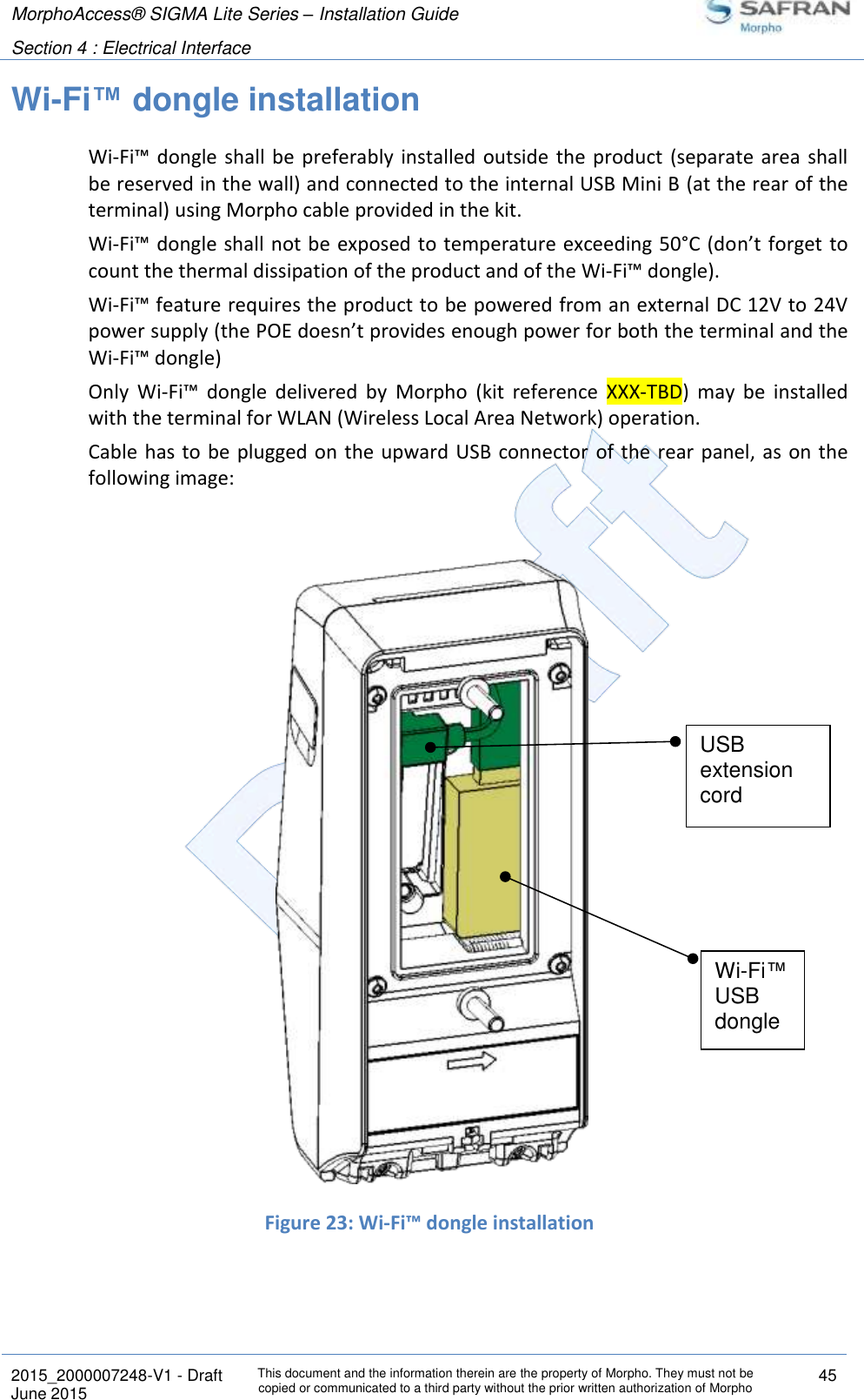 MorphoAccess® SIGMA Lite Series – Installation Guide  Section 4 : Electrical Interface   2015_2000007248-V1 - Draft This document and the information therein are the property of Morpho. They must not be copied or communicated to a third party without the prior written authorization of Morpho 45 June 2015   Wi-Fi™ dongle installation Wi-Fi™ dongle shall be preferably  installed outside the product  (separate  area  shall be reserved in the wall) and connected to the internal USB Mini B (at the rear of the terminal) using Morpho cable provided in the kit.  Wi-Fi™ dongle shall not be exposed to temperature exceeding 50°C (don’t forget to count the thermal dissipation of the product and of the Wi-Fi™ dongle). Wi-Fi™ feature requires the product to be powered from an external DC 12V to 24V power supply (the POE doesn’t provides enough power for both the terminal and the Wi-Fi™ dongle) Only  Wi-Fi™  dongle  delivered  by  Morpho  (kit  reference  XXX-TBD)  may  be  installed with the terminal for WLAN (Wireless Local Area Network) operation. Cable has to be plugged on  the upward  USB connector of the rear panel, as on the following image:     Figure 23: Wi-Fi™ dongle installation   Wi-Fi™ USB dongle USB extension cord 