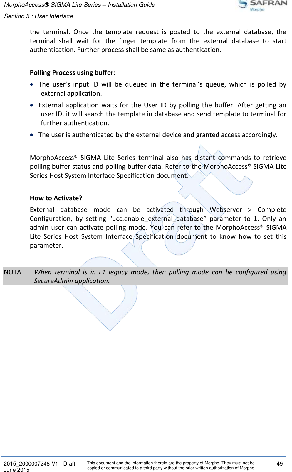 MorphoAccess® SIGMA Lite Series – Installation Guide  Section 5 : User Interface   2015_2000007248-V1 - Draft This document and the information therein are the property of Morpho. They must not be copied or communicated to a third party without the prior written authorization of Morpho 49 June 2015   the  terminal.  Once  the  template  request  is  posted  to  the  external  database,  the terminal  shall  wait  for  the  finger  template  from  the  external  database  to  start authentication. Further process shall be same as authentication.  Polling Process using buffer:   The  user’s  input  ID  will  be  queued  in  the  terminal’s  queue,  which  is  polled  by external application.   External  application  waits  for  the  User  ID  by  polling  the  buffer.  After  getting  an user ID, it will search the template in database and send template to terminal for further authentication.   The user is authenticated by the external device and granted access accordingly.   MorphoAccess®  SIGMA  Lite  Series  terminal  also  has  distant  commands  to  retrieve polling buffer status and polling buffer data. Refer to the MorphoAccess® SIGMA Lite Series Host System Interface Specification document.  How to Activate? External  database  mode  can  be  activated  through  Webserver  &gt;  Complete Configuration,  by  setting  “ucc.enable_external_database”  parameter  to  1.  Only  an admin  user  can  activate polling  mode.  You  can  refer  to  the  MorphoAccess®  SIGMA Lite  Series  Host  System  Interface  Specification  document  to  know  how  to  set  this parameter.  NOTA :  When  terminal  is  in  L1  legacy  mode,  then  polling  mode  can  be  configured  using SecureAdmin application.  