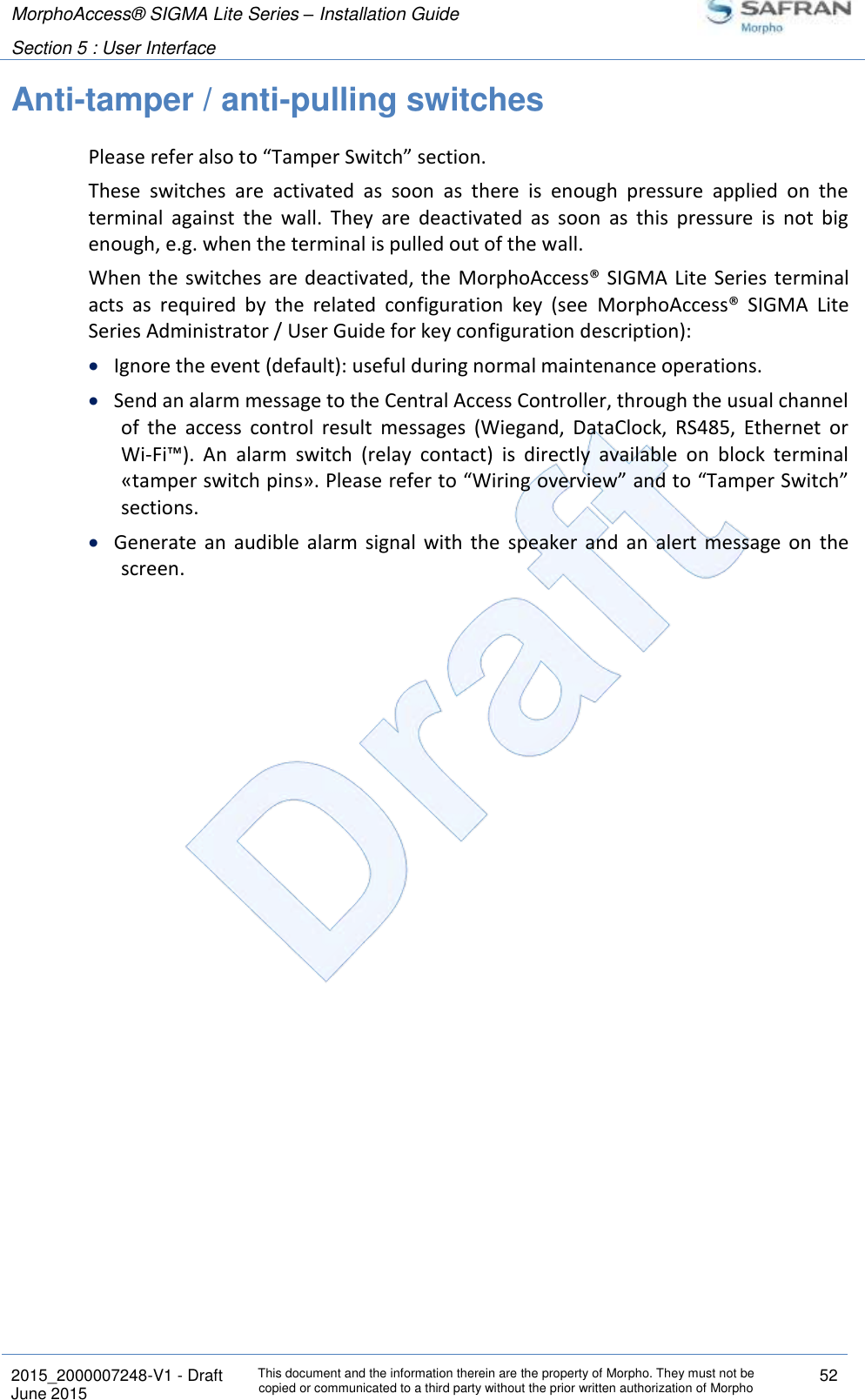 MorphoAccess® SIGMA Lite Series – Installation Guide  Section 5 : User Interface   2015_2000007248-V1 - Draft This document and the information therein are the property of Morpho. They must not be copied or communicated to a third party without the prior written authorization of Morpho 52 June 2015   Anti-tamper / anti-pulling switches Please refer also to “Tamper Switch” section. These  switches  are  activated  as  soon  as  there  is  enough  pressure  applied  on  the terminal  against  the  wall.  They  are  deactivated  as  soon  as  this  pressure  is  not  big enough, e.g. when the terminal is pulled out of the wall. When the switches are deactivated, the  MorphoAccess® SIGMA Lite Series terminal acts  as  required  by  the  related  configuration  key  (see  MorphoAccess®  SIGMA  Lite Series Administrator / User Guide for key configuration description):  Ignore the event (default): useful during normal maintenance operations.  Send an alarm message to the Central Access Controller, through the usual channel of  the  access  control  result  messages  (Wiegand,  DataClock,  RS485,  Ethernet  or Wi-Fi™).  An  alarm  switch  (relay  contact)  is  directly  available  on  block  terminal «tamper switch pins». Please refer to “Wiring overview” and to “Tamper Switch” sections.  Generate  an  audible  alarm  signal  with  the  speaker  and  an  alert  message  on  the screen. 