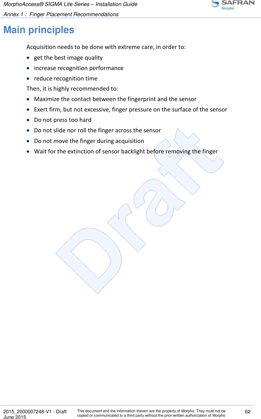 MorphoAccess® SIGMA Lite Series – Installation Guide  Annex 1 :  Finger Placement Recommendations   2015_2000007248-V1 - Draft This document and the information therein are the property of Morpho. They must not be copied or communicated to a third party without the prior written authorization of Morpho 62 June 2015   Main principles Acquisition needs to be done with extreme care, in order to:  get the best image quality  increase recognition performance  reduce recognition time Then, it is highly recommended to:  Maximize the contact between the fingerprint and the sensor  Exert firm, but not excessive, finger pressure on the surface of the sensor  Do not press too hard  Do not slide nor roll the finger across the sensor  Do not move the finger during acquisition  Wait for the extinction of sensor backlight before removing the finger 