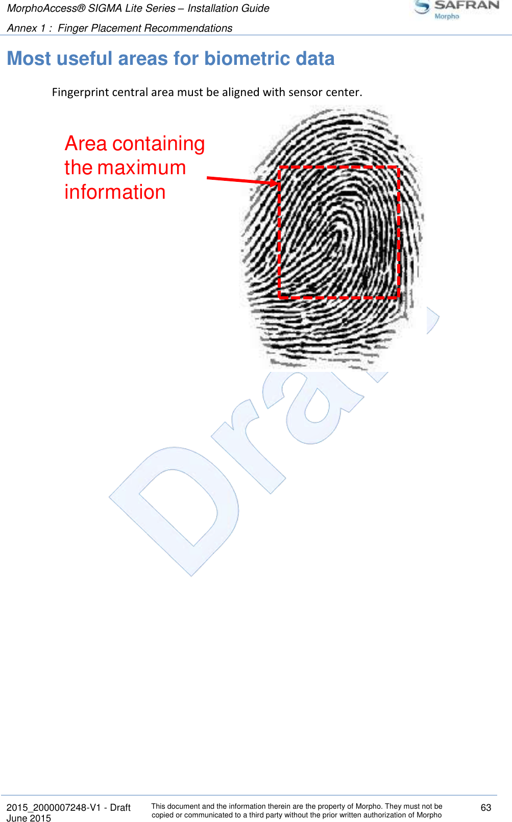 MorphoAccess® SIGMA Lite Series – Installation Guide  Annex 1 :  Finger Placement Recommendations   2015_2000007248-V1 - Draft This document and the information therein are the property of Morpho. They must not be copied or communicated to a third party without the prior written authorization of Morpho 63 June 2015   Most useful areas for biometric data Fingerprint central area must be aligned with sensor center.  Area containing the maximum information