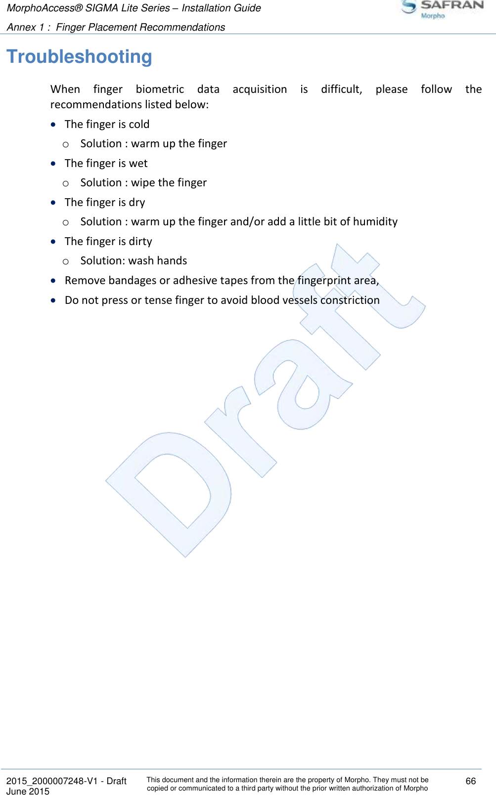 MorphoAccess® SIGMA Lite Series – Installation Guide  Annex 1 :  Finger Placement Recommendations   2015_2000007248-V1 - Draft This document and the information therein are the property of Morpho. They must not be copied or communicated to a third party without the prior written authorization of Morpho 66 June 2015   Troubleshooting When  finger  biometric  data  acquisition  is  difficult,  please  follow  the recommendations listed below:  The finger is cold o Solution : warm up the finger  The finger is wet o Solution : wipe the finger  The finger is dry o Solution : warm up the finger and/or add a little bit of humidity  The finger is dirty o Solution: wash hands  Remove bandages or adhesive tapes from the fingerprint area,  Do not press or tense finger to avoid blood vessels constriction 